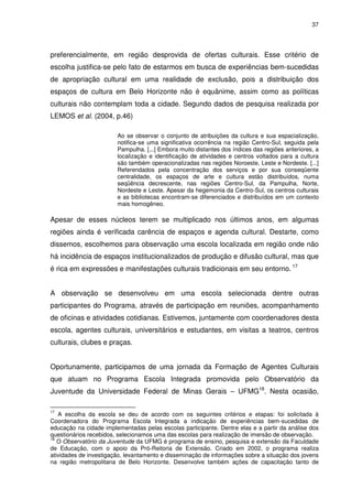 37 
preferencialmente, em região desprovida de ofertas culturais. Esse critério de 
escolha justifica-se pelo fato de estarmos em busca de experiências bem-sucedidas 
de apropriação cultural em uma realidade de exclusão, pois a distribuição dos 
espaços de cultura em Belo Horizonte não é equânime, assim como as políticas 
culturais não contemplam toda a cidade. Segundo dados de pesquisa realizada por 
LEMOS et al. (2004, p.46) 
Ao se observar o conjunto de atribuições da cultura e sua espacialização, 
notifica-se uma significativa ocorrência na região Centro-Sul, seguida pela 
Pampulha. [...] Embora muito distantes dos índices das regiões anteriores, a 
localização e identificação de atividades e centros voltados para a cultura 
são também operacionalizadas nas regiões Noroeste, Leste e Nordeste. [...] 
Referendados pela concentração dos serviços e por sua conseqüente 
centralidade, os espaços de arte e cultura estão distribuídos, numa 
seqüência decrescente, nas regiões Centro-Sul, da Pampulha, Norte, 
Nordeste e Leste. Apesar da hegemonia da Centro-Sul, os centros culturais 
e as bibliotecas encontram-se diferenciados e distribuídos em um contexto 
mais homogêneo. 
Apesar de esses núcleos terem se multiplicado nos últimos anos, em algumas 
regiões ainda é verificada carência de espaços e agenda cultural. Destarte, como 
dissemos, escolhemos para observação uma escola localizada em região onde não 
há incidência de espaços institucionalizados de produção e difusão cultural, mas que 
é rica em expressões e manifestações culturais tradicionais em seu entorno. 17 
A observação se desenvolveu em uma escola selecionada dentre outras 
participantes do Programa, através de participação em reuniões, acompanhamento 
de oficinas e atividades cotidianas. Estivemos, juntamente com coordenadores desta 
escola, agentes culturais, universitários e estudantes, em visitas a teatros, centros 
culturais, clubes e praças. 
Oportunamente, participamos de uma jornada da Formação de Agentes Culturais 
que atuam no Programa Escola Integrada promovida pelo Observatório da 
Juventude da Universidade Federal de Minas Gerais – UFMG18. Nesta ocasião, 
17 A escolha da escola se deu de acordo com os seguintes critérios e etapas: foi solicitada à 
Coordenadora do Programa Escola Integrada a indicação de experiências bem-sucedidas de 
educação na cidade implementadas pelas escolas participante. Dentre elas e a partir da análise dos 
questionários recebidos, selecionamos uma das escolas para realização de imersão de observação. 
18 O Observatório da Juventude da UFMG é programa de ensino, pesquisa e extensão da Faculdade 
de Educação, com o apoio da Pró-Reitoria de Extensão. Criado em 2002, o programa realiza 
atividades de investigação, levantamento e disseminação de informações sobre a situação dos jovens 
na região metropolitana de Belo Horizonte. Desenvolve também ações de capacitação tanto de 
 