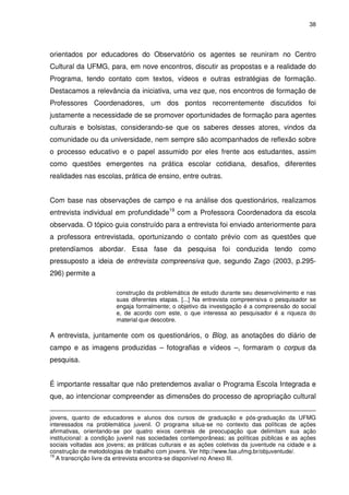 38 
orientados por educadores do Observatório os agentes se reuniram no Centro 
Cultural da UFMG, para, em nove encontros, discutir as propostas e a realidade do 
Programa, tendo contato com textos, vídeos e outras estratégias de formação. 
Destacamos a relevância da iniciativa, uma vez que, nos encontros de formação de 
Professores Coordenadores, um dos pontos recorrentemente discutidos foi 
justamente a necessidade de se promover oportunidades de formação para agentes 
culturais e bolsistas, considerando-se que os saberes desses atores, vindos da 
comunidade ou da universidade, nem sempre são acompanhados de reflexão sobre 
o processo educativo e o papel assumido por eles frente aos estudantes, assim 
como questões emergentes na prática escolar cotidiana, desafios, diferentes 
realidades nas escolas, prática de ensino, entre outras. 
Com base nas observações de campo e na análise dos questionários, realizamos 
entrevista individual em profundidade19 com a Professora Coordenadora da escola 
observada. O tópico guia construído para a entrevista foi enviado anteriormente para 
a professora entrevistada, oportunizando o contato prévio com as questões que 
pretendíamos abordar. Essa fase da pesquisa foi conduzida tendo como 
pressuposto a ideia de entrevista compreensiva que, segundo Zago (2003, p.295- 
296) permite a 
construção da problemática de estudo durante seu desenvolvimento e nas 
suas diferentes etapas. [...] Na entrevista compreensiva o pesquisador se 
engaja formalmente; o objetivo da investigação é a compreensão do social 
e, de acordo com este, o que interessa ao pesquisador é a riqueza do 
material que descobre. 
A entrevista, juntamente com os questionários, o Blog, as anotações do diário de 
campo e as imagens produzidas – fotografias e vídeos –, formaram o corpus da 
pesquisa. 
É importante ressaltar que não pretendemos avaliar o Programa Escola Integrada e 
que, ao intencionar compreender as dimensões do processo de apropriação cultural 
jovens, quanto de educadores e alunos dos cursos de graduação e pós-graduação da UFMG 
interessados na problemática juvenil. O programa situa-se no contexto das políticas de ações 
afirmativas, orientando-se por quatro eixos centrais de preocupação que delimitam sua ação 
institucional: a condição juvenil nas sociedades contemporâneas; as políticas públicas e as ações 
sociais voltadas aos jovens; as práticas culturais e as ações coletivas da juventude na cidade e a 
construção de metodologias de trabalho com jovens. Ver http://www.fae.ufmg.br/objuventude/. 
19 A transcrição livre da entrevista encontra-se disponível no Anexo III. 
 