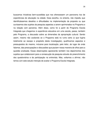 39 
buscamos iniciativas bem-sucedidas que nos oferecessem um panorama rico de 
experiências de educação na cidade. Essa escolha, no entanto, não impediu que 
identificássemos desafios e dificuldades na implementação da proposta ou que 
ouvíssemos dos sujeitos da pesquisa aspectos a serem aprimorados no Programa e 
na relação com parceiros. Além disso, como foi a partir do Programa Escola 
Integrada que chegamos à experiência educativa em uma escola, passa, também 
pelo Programa, a discussão sobre as dimensões da apropriação cultural. Sendo 
assim, mesmo não avaliando se o Programa está no rumo certo (o que fugiria 
totalmente ao escopo e propósito desta investigação), qualificamos aspectos e 
pressupostos do mesmo, inclusive para localização, pelo leitor, do lugar de onde 
falamos, das preocupações e discussões que pautam nossa maneira de olhar para a 
questão analisada. Essas observações aparecerão também nos depoimentos dos 
sujeitos que colaboraram para a consecução da pesquisa através do preenchimento 
dos questionários e da participação na entrevista. Mas, voltamos a afirmar, não 
temos com este estudo intenção de avaliar o Programa Escola Integrada. 
 