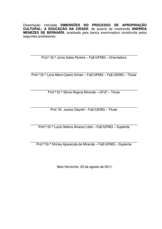 Dissertação intitulada DIMENSÕES DO PROCESSO DE APROPRIAÇÃO 
CULTURAL: A EDUCAÇÃO NA CIDADE, de autoria da mestranda ANDRÉIA 
MENEZES DE BERNARDI, analisada pela banca examinadora constituída pelos 
seguintes professores: 
Prof.ª Dr.ª Júnia Sales Pereira – FaE/UFMG – Orientadora 
Prof.ª Dr.ª Lana Mara Castro Siman – FaE/UFMG – FaE/UEMG – Titular 
Prof.ª Dr.ª Sônia Regina Miranda – UFJF – Titular 
Prof. Dr. Juarez Dayrell – FaE/UEMG – Titular 
Prof.ª Dr.ª Lucia Helena Alvarez Leite – FaE/UFMG – Suplente 
Prof.ª Dr.ª Shirley Aparecida de Miranda – FaE/UFMG – Suplente 
Belo Horizonte, 25 de agosto de 2011. 
 