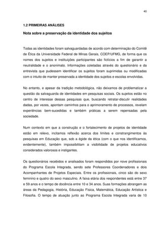 40 
1.2 PRIMEIRAS ANÁLISES 
Nota sobre a preservação da identidade dos sujeitos 
Todas as identidades foram salvaguardadas de acordo com determinação do Comitê 
de Ética da Universidade Federal de Minas Gerais, COEP/UFMG, de forma que os 
nomes dos sujeitos e instituições participantes são fictícios a fim de garantir a 
neutralidade e o anonimato. Informações coletadas através do questionário e da 
entrevista que pudessem identificar os sujeitos foram suprimidas ou modificadas 
com o intuito de manter preservada a identidade dos sujeitos e escolas envolvidas. 
No entanto, e apesar da tradição metodológica, não deixamos de problematizar a 
questão da salvaguarda de identidades em pesquisas sociais. Os sujeitos estão no 
centro de interesse dessas pesquisas que, buscando retratar-discutir realidades 
dadas, por vezes, apontam caminhos para o aprimoramento de processos, revelam 
experiências bem-sucedidas e também práticas a serem repensadas pela 
sociedade. 
Num contexto em que a construção e o fortalecimento de projetos de identidade 
estão em relevo, incitamos reflexão acerca dos limites e constrangimentos às 
pesquisas em Educação que, sob a égide da ética (com o que nos identificamos, 
evidentemente), também impossibilitam a visibilidade de projetos educativos 
considerados valorosos e instigantes. 
Os questionários recebidos e analisados foram respondidos por nove profissionais 
do Programa Escola Integrada, sendo sete Professores Coordenadores e dois 
Acompanhantes de Projetos Especiais. Entre os profissionais, cinco são do sexo 
feminino e quatro do sexo masculino. A faixa etária dos respondentes está entre 37 
e 59 anos e o tempo de docência entre 10 e 34 anos. Suas formações abrangem as 
áreas da Pedagogia, História, Educação Física, Matemática, Educação Artística e 
Filosofia. O tempo de atuação junto ao Programa Escola Integrada varia de 10 
 