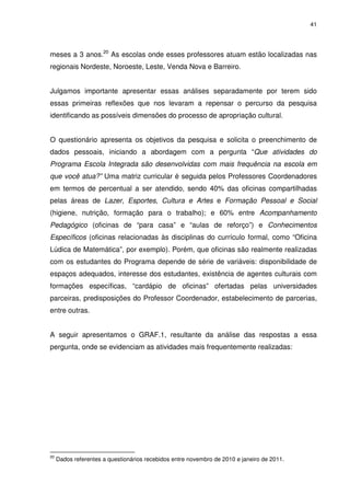 41 
meses a 3 anos.20 As escolas onde esses professores atuam estão localizadas nas 
regionais Nordeste, Noroeste, Leste, Venda Nova e Barreiro. 
Julgamos importante apresentar essas análises separadamente por terem sido 
essas primeiras reflexões que nos levaram a repensar o percurso da pesquisa 
identificando as possíveis dimensões do processo de apropriação cultural. 
O questionário apresenta os objetivos da pesquisa e solicita o preenchimento de 
dados pessoais, iniciando a abordagem com a pergunta “Que atividades do 
Programa Escola Integrada são desenvolvidas com mais frequência na escola em 
que você atua?” Uma matriz curricular é seguida pelos Professores Coordenadores 
em termos de percentual a ser atendido, sendo 40% das oficinas compartilhadas 
pelas áreas de Lazer, Esportes, Cultura e Artes e Formação Pessoal e Social 
(higiene, nutrição, formação para o trabalho); e 60% entre Acompanhamento 
Pedagógico (oficinas de “para casa” e “aulas de reforço”) e Conhecimentos 
Específicos (oficinas relacionadas às disciplinas do currículo formal, como “Oficina 
Lúdica de Matemática”, por exemplo). Porém, que oficinas são realmente realizadas 
com os estudantes do Programa depende de série de variáveis: disponibilidade de 
espaços adequados, interesse dos estudantes, existência de agentes culturais com 
formações específicas, “cardápio de oficinas” ofertadas pelas universidades 
parceiras, predisposições do Professor Coordenador, estabelecimento de parcerias, 
entre outras. 
A seguir apresentamos o GRAF.1, resultante da análise das respostas a essa 
pergunta, onde se evidenciam as atividades mais frequentemente realizadas: 
20 Dados referentes a questionários recebidos entre novembro de 2010 e janeiro de 2011. 
 