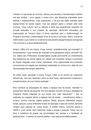 43 
Também no que tange ao currículo, chamou-nos atenção a hierarquização implícita 
nos dois tempos – turno regular e contra turno: das disciplinas entendidas como 
básicas e imprescindíveis, “mais importantes”, e as que não estão inseridas neste 
espaço-tempo da escola regular, mas que passam agora a compor este outro 
currículo, “mais cultural” que se delineia a partir das experiências escolares de 
jornada estendida e nos projetos de educação não-formal articulados por 
organizações do Terceiro Setor. A forma escolhida para a implementação do 
Programa favoreceu a diferenciação entre os turnos e currículos. Assim, buscamos 
refletir sobre o que orienta ou fundamenta esta escolha espaço-temporal configurada 
nos currículos e os seus desdobramentos. 
Forquin (1993, p.9) nos inquire: O que merece, verdadeiramente, ser ensinado?. E 
acrescentamos: o que merece ser ensinado numa perspectiva ampla, sensível? Há, 
nos relatos dos Professores Coordenadores alusão permanente ao entendimento 
dos professores da escola regular em relação aos conteúdos, tempos e processos 
do Escola Integrada como menos importantes. Uma superioridade dos conteúdos 
convencionais em relação aos conteúdos trabalhados no contra turno, além de uma 
hierarquização dos tempos educativos. 
Ao refletir sobre educação e cultura Forquin (1993, p.14) conclui ser impossível 
dissociá-las, visto que “aparecem como as duas faces, rigorosamente recíprocas e 
complementares, de uma mesma realidade.” 
Para conhecer as proposições de visitas a espaços fora da escola, inseridas no 
questionário através da pergunta “Em que espaços ocorrem oficinas e atividades do 
Programa Escola Integrada na sua escola com mais frequencia?” – que se 
subdividiu em espaços dentro e espaços fora da escola –, consideramos visitas a 
museus, centros culturais, órgãos públicos, ONGs, arquivos, bibliotecas, praças, 
hortas, parques, outros ambientes sociais de educação e salas de cinema, deixando 
margem para inserção de “outros locais”. A análise indicou, conforme aponta o 
GRAF.2, como sendo mais frequentes visitas a praças e parques. Talvez isso se 
deva à existência de praças nas proximidades das escolas e à facilidade de 
deslocamento – e acesso ou usufruto público – que essa proximidade propicia. 
 