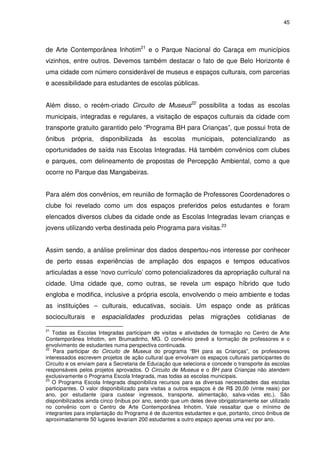 45 
de Arte Contemporânea Inhotim21 e o Parque Nacional do Caraça em municípios 
vizinhos, entre outros. Devemos também destacar o fato de que Belo Horizonte é 
uma cidade com número considerável de museus e espaços culturais, com parcerias 
e acessibilidade para estudantes de escolas públicas. 
Além disso, o recém-criado Circuito de Museus22 possibilita a todas as escolas 
municipais, integradas e regulares, a visitação de espaços culturais da cidade com 
transporte gratuito garantido pelo “Programa BH para Crianças”, que possui frota de 
ônibus própria, disponibilizada às escolas municipais, potencializando as 
oportunidades de saída nas Escolas Integradas. Há também convênios com clubes 
e parques, com delineamento de propostas de Percepção Ambiental, como a que 
ocorre no Parque das Mangabeiras. 
Para além dos convênios, em reunião de formação de Professores Coordenadores o 
clube foi revelado como um dos espaços preferidos pelos estudantes e foram 
elencados diversos clubes da cidade onde as Escolas Integradas levam crianças e 
jovens utilizando verba destinada pelo Programa para visitas.23 
Assim sendo, a análise preliminar dos dados despertou-nos interesse por conhecer 
de perto essas experiências de ampliação dos espaços e tempos educativos 
articuladas a esse ‘novo currículo’ como potencializadores da apropriação cultural na 
cidade. Uma cidade que, como outras, se revela um espaço híbrido que tudo 
engloba e modifica, inclusive a própria escola, envolvendo o meio ambiente e todas 
as instituições – culturais, educativas, sociais. Um espaço onde as práticas 
socioculturais e espacialidades produzidas pelas migrações cotidianas de 
21 Todas as Escolas Integradas participam de visitas e atividades de formação no Centro de Arte 
Contemporânea Inhotim, em Brumadinho, MG. O convênio prevê a formação de professores e o 
envolvimento de estudantes numa perspectiva continuada. 
22 Para participar do Circuito de Museus do programa “BH para as Crianças”, os professores 
interessados escrevem projetos de ação cultural que envolvam os espaços culturais participantes do 
Circuito e os enviam para a Secretaria de Educação que seleciona e concede o transporte às escolas 
responsáveis pelos projetos aprovados. O Circuito de Museus e o BH para Crianças não atendem 
exclusivamente o Programa Escola Integrada, mas todas as escolas municipais. 
23 O Programa Escola Integrada disponibiliza recursos para as diversas necessidades das escolas 
participantes. O valor disponibilizado para visitas a outros espaços é de R$ 20,00 (vinte reais) por 
ano, por estudante (para custear ingressos, transporte, alimentação, salva-vidas etc.). São 
disponibilizados ainda cinco ônibus por ano, sendo que um deles deve obrigatoriamente ser utilizado 
no convênio com o Centro de Arte Contemporânea Inhotim. Vale ressaltar que o mínimo de 
integrantes para implantação do Programa é de duzentos estudantes e que, portanto, cinco ônibus de 
aproximadamente 50 lugares levariam 200 estudantes a outro espaço apenas uma vez por ano. 
 