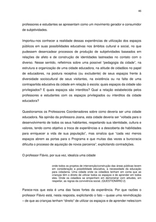 46 
professores e estudantes se apresentam como um movimento gerador e consumidor 
de subjetividades. 
Importou-nos conhecer a realidade dessas experiências de utilização dos espaços 
públicos em suas possibilidades educativas nos âmbitos cultural e social, no que 
pudessem desencadear processos de produção de subjetividades baseados em 
relações de afeto e de construção de identidades lastreadas no contato com o 
diverso. Nesse sentido, refletimos sobre uma possível “pedagogia da cidade”, na 
estrutura e organização de uma cidade educadora, na atitude de cidadãos no papel 
de educadores, na postura receptiva (ou excludente) de seus espaços frente à 
diversidade sociocultural de seus visitantes, na existência ou na falta de uma 
contrapartida educativa da cidade em relação à escola: quais espaços da cidade são 
privilegiados? E quais espaços são interditos? Qual a relação estabelecida pelos 
professores e estudantes com os espaços privilegiados ou interditos da cidade 
educadora? 
Questionamos os Professores Coordenadores sobre como deveria ser uma cidade 
educadora. Na opinião da professora Joana, esta cidade deveria ser “voltada para o 
desenvolvimento de todos os seus habitantes, respeitando sua identidade, cultura e 
valores, tendo como objetivo a troca de experiências e a descoberta de habilidades 
para enriquecer a vida de sua população”, mas sinaliza que “cada vez menos 
espaços abrem as portas para o Programa e que muitas das vezes a burocracia 
dificulta o processo de aquisição de novos parceiros”, explicitando contradições. 
O professor Flávio, por sua vez, idealiza uma cidade 
onde todos os projetos de intervenção/construção das áreas públicas levem 
em consideração a possibilidade educativa, a necessidade da educação 
para cidadania. Uma cidade onde os cidadãos tenham em conta que as 
crianças têm o direito de utilizar todos os espaços e de aprender em todos 
eles. Onde os cidadãos se empenhem em demonstrar com atitudes, em 
respeitar, as regras da convivência social. (QUESTIONÁRIO 2) 
Parece-nos que esta é uma das faces fortes da experiência. Por que razões o 
professor Flávio está, nesta resposta, explicitando o fato – quase uma reivindicação 
– de que as crianças tenham “direito” de utilizar os espaços e de aprender neles/com 
 