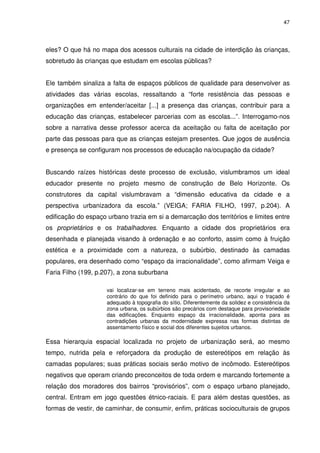 47 
eles? O que há no mapa dos acessos culturais na cidade de interdição às crianças, 
sobretudo às crianças que estudam em escolas públicas? 
Ele também sinaliza a falta de espaços públicos de qualidade para desenvolver as 
atividades das várias escolas, ressaltando a “forte resistência das pessoas e 
organizações em entender/aceitar [...] a presença das crianças, contribuir para a 
educação das crianças, estabelecer parcerias com as escolas...”. Interrogamo-nos 
sobre a narrativa desse professor acerca da aceitação ou falta de aceitação por 
parte das pessoas para que as crianças estejam presentes. Que jogos de ausência 
e presença se configuram nos processos de educação na/ocupação da cidade? 
Buscando raízes históricas deste processo de exclusão, vislumbramos um ideal 
educador presente no projeto mesmo de construção de Belo Horizonte. Os 
construtores da capital vislumbravam a “dimensão educativa da cidade e a 
perspectiva urbanizadora da escola.” (VEIGA; FARIA FILHO, 1997, p.204). A 
edificação do espaço urbano trazia em si a demarcação dos territórios e limites entre 
os proprietários e os trabalhadores. Enquanto a cidade dos proprietários era 
desenhada e planejada visando à ordenação e ao conforto, assim como à fruição 
estética e a proximidade com a natureza, o subúrbio, destinado às camadas 
populares, era desenhado como “espaço da irracionalidade”, como afirmam Veiga e 
Faria Filho (199, p.207), a zona suburbana 
vai localizar-se em terreno mais acidentado, de recorte irregular e ao 
contrário do que foi definido para o perímetro urbano, aqui o traçado é 
adequado à topografia do sítio. Diferentemente da solidez e consistência da 
zona urbana, os subúrbios são precários com destaque para provisoriedade 
das edificações. Enquanto espaço da irracionalidade, aponta para as 
contradições urbanas da modernidade expressa nas formas distintas de 
assentamento físico e social dos diferentes sujeitos urbanos. 
Essa hierarquia espacial localizada no projeto de urbanização será, ao mesmo 
tempo, nutrida pela e reforçadora da produção de estereótipos em relação às 
camadas populares; suas práticas sociais serão motivo de incômodo. Estereótipos 
negativos que operam criando preconceitos de toda ordem e marcando fortemente a 
relação dos moradores dos bairros “provisórios”, com o espaço urbano planejado, 
central. Entram em jogo questões étnico-raciais. E para além destas questões, as 
formas de vestir, de caminhar, de consumir, enfim, práticas socioculturais de grupos 
 