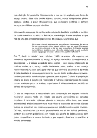 48 
cuja distinção foi produzida historicamente e que se vê ampliada pela lente do 
espaço urbano. Essa nova cidade erguerá, portanto, muros transparentes, porém 
bastante sólidos, a priori intransponíveis, que demarcam territórios e definem 
espaços permitidos e espaços interditos. 
Interrogando-nos acerca da configuração excludente da cidade projetada, e também 
da cidade vivenciada no tempo (a Belo Horizonte de hoje), ficamos sensíveis ao que 
nos diz uma das professoras respondentes da pesquisa. Eliane relata que 
Há praças e demais equipamentos que reclamam da presença dos alunos 
lá, não compreendem que o espaço público é para ser usado. O processo 
de convencimento deve se dar até para os auxiliares de limpeza, guardas 
comunitários e zeladores, que não estão acostumados ao uso constante 
destes espaços por crianças e adolescentes. (QUESTIONÁRIO 7) 
Em “O direito à cidade” Henri Lefevbre (1968) caracteriza três aspectos ou 
momentos da produção social do espaço. O espaço concebido – por engenheiros e 
planejadores –, o espaço percebido pelos sujeitos – que estaria relacionado às 
práticas sociais e o espaço vivido diretamente pelos sujeitos – um espaço 
representacional. O autor alerta para o fato de que o direito à cidade não é do direito 
à visita da cidade, à circulação propriamente, mas do direito à vida urbana renovada, 
também passível às transformações operadas pelos sujeitos. O direito à apropriação 
integral do direito à cidade está relacionado à vivência e representação do espaço 
por um sujeito ou grupo de sujeitos, o que levaria à elaboração de um território no 
sentido de espaço vivido. 
O fato de seguranças e responsáveis pela conservação em espaços culturais 
mostrarem atitudes hostis em relação aos jovens provenientes de camadas 
populares é recorrente. Notamos, durante a pesquisa, além disso, que essas 
atitudes estão direcionadas com muito mais ênfase a estudantes de escolas públicas 
quando se encontram nos mesmos espaços com estudantes de escolas privadas. 
Ou seja, trabalhadores que muito provavelmente moram em bairros periféricos, 
também eles nutrem preconceitos em relação aos jovens da escola pública, com 
quem compartilham o mesmo território e, por suposto, deveriam compartilhar a 
mesma identidade? 
 