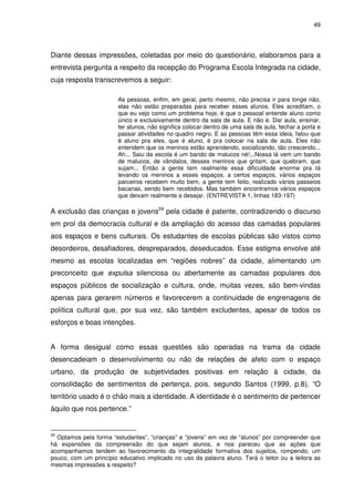 49 
Diante dessas impressões, coletadas por meio do questionário, elaboramos para a 
entrevista pergunta a respeito da recepção do Programa Escola Integrada na cidade, 
cuja resposta transcrevemos a seguir: 
As pessoas, enfim, em geral, perto mesmo, não precisa ir para longe não, 
elas não estão preparadas para receber esses alunos. Eles acreditam, o 
que eu vejo como um problema hoje, é que o pessoal entende aluno como 
único e exclusivamente dentro da sala de aula. E não é. Dar aula, ensinar, 
ter alunos, não significa colocar dentro de uma sala de aula, fechar a porta e 
passar atividades no quadro negro. E as pessoas têm essa ideia, falou que 
é aluno pra eles, que é aluno, é pra colocar na sala de aula. Eles não 
entendem que os meninos estão aprendendo, socializando, tão crescendo... 
Ah... Saiu da escola é um bando de malucos né!...Nossa lá vem um bando 
de malucos, de vândalos, desses meninos que gritam, que quebram, que 
sujam... Então a gente tem realmente essa dificuldade enorme pra tá 
levando os meninos a esses espaços, a certos espaços, vários espaços 
parceiros recebem muito bem, a gente tem feito, realizado vários passeios 
bacanas, sendo bem recebidos. Mas também encontramos vários espaços 
que deixam realmente a desejar. (ENTREVISTA 1, linhas 183-197) 
A exclusão das crianças e jovens24 pela cidade é patente, contradizendo o discurso 
em prol da democracia cultural e da ampliação do acesso das camadas populares 
aos espaços e bens culturais. Os estudantes de escolas públicas são vistos como 
desordeiros, desafiadores, despreparados, deseducados. Esse estigma envolve até 
mesmo as escolas localizadas em “regiões nobres” da cidade, alimentando um 
preconceito que expulsa silenciosa ou abertamente as camadas populares dos 
espaços públicos de socialização e cultura, onde, muitas vezes, são bem-vindas 
apenas para gerarem números e favorecerem a continuidade de engrenagens de 
política cultural que, por sua vez, são também excludentes, apesar de todos os 
esforços e boas intenções. 
A forma desigual como essas questões são operadas na trama da cidade 
desencadeiam o desenvolvimento ou não de relações de afeto com o espaço 
urbano, da produção de subjetividades positivas em relação à cidade, da 
consolidação de sentimentos de pertença, pois, segundo Santos (1999, p.8), “O 
território usado é o chão mais a identidade. A identidade é o sentimento de pertencer 
àquilo que nos pertence.” 
24 Optamos pela forma “estudantes”, “crianças” e “jovens” em vez de “alunos” por compreender que 
há expansões da compreensão do que sejam alunos, e nos pareceu que as ações que 
acompanhamos tendem ao favorecimento da integralidade formativa dos sujeitos, rompendo, um 
pouco, com um princípio educativo implicado no uso da palavra aluno. Terá o leitor ou a leitora as 
mesmas impressões a respeito? 
 