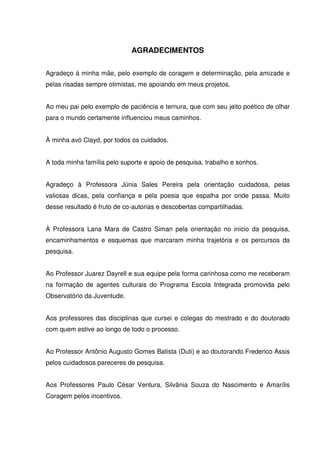 AGRADECIMENTOS 
Agradeço à minha mãe, pelo exemplo de coragem e determinação, pela amizade e 
pelas risadas sempre otimistas, me apoiando em meus projetos. 
Ao meu pai pelo exemplo de paciência e ternura, que com seu jeito poético de olhar 
para o mundo certamente influenciou meus caminhos. 
À minha avó Clayd, por todos os cuidados. 
A toda minha família pelo suporte e apoio de pesquisa, trabalho e sonhos. 
Agradeço à Professora Júnia Sales Pereira pela orientação cuidadosa, pelas 
valiosas dicas, pela confiança e pela poesia que espalha por onde passa. Muito 
desse resultado é fruto de co-autorias e descobertas compartilhadas. 
À Professora Lana Mara de Castro Siman pela orientação no início da pesquisa, 
encaminhamentos e esquemas que marcaram minha trajetória e os percursos da 
pesquisa. 
Ao Professor Juarez Dayrell e sua equipe pela forma carinhosa como me receberam 
na formação de agentes culturais do Programa Escola Integrada promovida pelo 
Observatório da Juventude. 
Aos professores das disciplinas que cursei e colegas do mestrado e do doutorado 
com quem estive ao longo de todo o processo. 
Ao Professor Antônio Augusto Gomes Batista (Duti) e ao doutorando Frederico Assis 
pelos cuidadosos pareceres de pesquisa. 
Aos Professores Paulo César Ventura, Silvânia Souza do Nascimento e Amarílis 
Coragem pelos incentivos. 
 