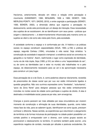 50 
Havíamos, anteriormente, deixado em relevo a relação entre percepção e 
movimento (KANDINSKY, 1996; BENJAMIN, 1936 e 1989; DEWEY, 1936; 
MERLEAU-PONTY, 1971; SACKS, 2010), e entre cognição e participação (DEWEY, 
1936; BONDÍA, 2002), a dimensão afetiva que organiza a percepção no 
deslocamento, sendo este promovido por um desejo de interação. Essa necessidade 
dos sujeitos de se socializarem, de se identificarem com seus pares – práticas que 
exigem o deslocamento –, é determinantemente influenciada pela maneira como os 
sujeitos se vêem e de como são vistos pelo Outro, pela sociedade. 
A sociedade conforma o espaço e é conformada por ele. A história e as práticas 
sociais no espaço constituem espacialidades (SOJA, 1993, p.156) e práticas de 
espaço, segundo Certeau (1994), vinculadas à vida social. Soja sintetiza: “a 
constituição da sociedade é espacial e temporal: a existência social se concretiza na 
geografia e na história”. Assim, reafirmando o lugar como expressão de identidade, 
numa via de mão dupla, Soja (1993, p.161) se refere a uma “espacialidade do ser”, 
ou de como as identidades (ser e estar no mundo) são trabalhadas no e pelo 
espaço, do distanciamento necessário para se ver e da aproximação necessária 
para construir um (seu) lugar. 
Essa percepção de si e do Outro, é, como podemos observar diariamente, revestida 
de preconceitos de classe social que por sua vez estão intimamente ligados à 
questão geográfica. Não raro ouvimos expressões como “favelados”, “suburbanos”, 
“povo da Zona Norte” para designar pessoas que não estão simbolicamente 
incluídas no núcleo social da cidade como partícipes e sujeitos de direito. A elas é 
destinada a invisibilidade social, passa-se por elas, sem enxergá-las. 
Crianças e jovens parecem ser mais afetados por essa circunstância por viverem 
momento de constituição e afirmação de suas identidades, quando, como todos 
nessa fase da vida, para se saberem iguais, identificarem-se como iguais, precisam 
conhecer o diferente. Nesse sentido, as experiências que vislumbram o alargamento 
de territórios e de formas inclusivas de participação na cidade podem possibilitar um 
contato positivo e enriquecedor com o diverso, com outros grupos sociais ao 
promoverem o deslocamento no território. O contrário também pode ocorrer, uma 
experiência negativa de contato, marcada por atitudes e posturas excludentes. De 
 