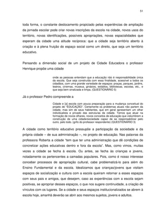51 
toda forma, o constante deslocamento propiciado pelas experiências de ampliação 
da jornada escolar pode criar novas inscrições da escola na cidade, novos usos do 
território, novas identificações, possíveis apropriações, novas espacialidades que 
esperam da cidade uma atitude recíproca: que a cidade seja território aberto à 
criação e à plena fruição do espaço social como um direito, que seja um território 
educativo. 
Pensando a dimensão social de um projeto de Cidade Educadora o professor 
Henrique propõe uma cidade 
onde as pessoas entendam que a educação não é responsabilidade única 
da escola. Que seja construída com essa finalidade, acessível a todos os 
cidadãos, com uma grande variedade de espaços: praças, parques, jardins, 
teatros, cinemas, museus, ginásios, estádios, bibliotecas, escolas, etc., e 
que seja bem sinalizada e limpa. (QUESTIONÁRIO 5) 
Já o professor Pedro compreende a 
Cidade e [a] escola com pouca preparação para a mudança conceitual do 
projeto de “EDUCAÇÃO”. Certamente os problemas atuais não partem da 
cidade, mas sim de seus habitantes, que em geral apresentam um olhar 
individualista e privado das estruturas da cidade. Temos que atuar na 
formação de novos olhares, novos conceitos de educação que vislumbrem a 
construção de uma cidade/sociedade capaz de se responsabilizar pelo 
outro, pelo todo. (grifo do professor respondente) (QUESTIONÁRIO 3) 
A cidade como território educativo pressupõe a participação da sociedade e da 
própria cidade – de sua administração –, no projeto de educação. Nas palavras da 
professora Roberta a cidade “tem que ter uma administração que dê condições de 
concretizar ações educativas dentro e fora da escola”. Mas, como vimos, muitas 
vezes a cidade se fecha à escola. Ou antes, se fecha às crianças e jovens, 
notadamente os pertencentes a camadas populares. Pois, como é nosso interesse 
conceber processos de apropriação cultural, cabe problematizá-lo para além do 
Ensino Fundamental e da escola. Idealizamos que crianças/jovens que visitam 
espaços de socialização e cultura com a escola queiram retornar a esses espaços 
com seus pais e amigos, que desejem, caso as experiências com a escola sejam 
positivas, se apropriar desses espaços, o que nos sugere continuidade, a criação de 
vínculos com os lugares. Se a cidade e seus espaços institucionalizados se abrem à 
escola hoje, amanhã deverão se abrir aos mesmos sujeitos, jovens e adultos. 
 