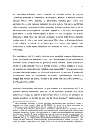 52 
As juventudes enfrentam muitas situações de exclusão cultural. A pesquisa 
Juventude Brasileira e Democracia: Participação, Esferas e Políticas Públicas 
(IBASE; PÓLIS, 2005) ressaltou as dificuldades relatadas pelos jovens para 
participar de eventos culturais: escassez de oferta cultural nos bairros periféricos, 
difícil acesso aos centros que acolhem produções artísticas, uma vez que moram em 
locais distantes e o transporte é precário e dispendioso; o alto custo dos ingressos 
para shows e outras manifestações; a pouca ou nula divulgação de eventos 
gratuitos; os altos índices de violência nos trajetos e bairros onde têm que transitar, 
muitas vezes à noite, o que gera insegurança. Além disso, a dimensão do jovem 
como produtor de cultura não é levada em conta, sendo visto apenas como 
consumidor e ainda assim desprovido de “moedas de troca”, um consumidor 
indesejado. 
Os resultados do referido trabalho mostraram que a escola é responsável por grande 
parte das experiências de contato com a cultura relatadas pelos jovens de todas as 
camadas sociais participantes da pesquisa. Neste contexto, essas experiências 
envolvem a ida a teatros, museus e centros culturais, sendo os shoppings e praças 
os lugares mais frequentemente visitados pelas classes D/E,25 muito provavelmente 
por serem locais que exigem um mínimo de investimento de recursos. A segregação 
socioespacial limita “as possibilidades de acesso, experimentação, consumo e 
criação dos mundos da cultura, do lazer e do tempo livre” (BRENNER; DAYRELL; 
CARRANO, 2005, p.176). 
Lembremo-nos também, entretanto, de que o acesso aos bens culturais não é tão 
somente questão econômica, além de se ter condições materiais para visitar 
determinado museu ou assistir a determinado show é preciso ter condições de 
acesso simbólico, no sentido do que nos diz Pierre Bourdieu26, capital cultural e 
25 São consideradas da classe “D” famílias com renda mensal média de R$ 505,00 e da Classe “E” 
pessoas com renda mensal média de R$ 265,00, de acordo com dados disponíveis em 
<http://www.cmbr.com.br/graficos/brasil-02.html>, acesso em 2 de maio de 2011. 
26 O sociólogo Pierre Bourdieu desenvolveu o conceito de capital cultural e o subdividiu em três 
estados: capital cultural incorporado, sob a forma de disposições ou herança cultural; capital cultural 
objetivado, sob a forma de bens culturais materiais; e o capital cultural institucionalizado, sob a forma 
de diplomas e titulação. O capital simbólico, por sua vez, também entendido como prestígio, “é a 
forma percebida e reconhecida como legítima das diferentes espécies de capital” (BOURDIEU apud 
PEREIRA, 1997, p.41). Os possuidores de capital simbólico são dotados de poder simbólico [...] que 
confere aos seus detentores a legitimidade pela enunciação legítima da palavra. (PEREIRA, 1997, 
p.42). No entanto, concordamos com Setton (2005, p.95) no que diz ser possível “historicizar e 
 