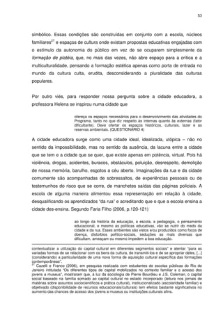 53 
simbólico. Essas condições são construídas em conjunto com a escola, núcleos 
familiares27 e espaços de cultura onde existam propostas educativas engajadas com 
o estímulo da autonomia do público em vez de se ocuparem simplesmente da 
formação de platéia, que, no mais das vezes, não abre espaço para a crítica e a 
multiculturalidade, pensando a formação estética apenas como porta de entrada no 
mundo da cultura culta, erudita, desconsiderando a pluralidade das culturas 
populares. 
Por outro viés, para responder nossa pergunta sobre a cidade educadora, a 
professora Helena se inspirou numa cidade que 
ofereça os espaços necessários para o desenvolvimento das atividades do 
Programa, tanto no que diz respeito às internas quanto às externas (fator 
dificultante). Deve ofertar os espaços históricos, culturais, lazer e as 
reservas ambientais. (QUESTIONÁRIO 4) 
A cidade educadora surge como uma cidade ideal, idealizada, utópica – não no 
sentido da impossibilidade, mas no sentido da ausência, da lacuna entre a cidade 
que se tem e a cidade que se quer, que existe apenas em potência, virtual. Pois há 
violência, drogas, acidentes, buracos, obstáculos, poluição, desrespeito, demolição 
de nossa memória, barulho, esgotos a céu aberto. Imaginações da rua e da cidade 
comumente são acompanhadas de sobressaltos, de experiências pessoais ou de 
testemunhos do risco que se corre, de manchetes saídas das páginas policiais. A 
escola de alguma maneira alimentou essa representação em relação à cidade, 
desqualificando os aprendizados “da rua” e acreditando que o que a escola ensina a 
cidade des-ensina. Segundo Faria Filho (2006, p.120-121) 
ao longo da história da educação, a escola, a pedagogia, o pensamento 
educacional, e mesmo as políticas educativas, vão se nutrir do medo da 
cidade e da rua. Esses ambientes são vistos e/ou produzidos como focos de 
doença, distúrbios político-sociais, seduções as mais diversas que 
dificultam, ameaçam ou mesmo impedem a boa educação. 
contextualizar a utilização do capital cultural em diferentes segmentos sociais” e atentar “para as 
variadas formas de se relacionar com os bens da cultura, de transmiti-los e de se apropriar deles, [...] 
(considerando) a particularidade de uma nova forma de aquisição cultural específica das formações 
contemporâneas”. 
27 Cazelli e Franco (2006), em pesquisa realizada com estudantes de escolas públicas do Rio de 
Janeiro intitulada “Os diferentes tipos de capital mobilizados no contexto familiar e o acesso dos 
jovens a museus”, mostraram que, à luz da sociologia de Pierre Bourdieu e J.S. Coleman, o capital 
social baseado na família somado ao capital cultural no estado incorporado (leitura nos jornais de 
matérias sobre assuntos sociocientíficos e prática cultural), institucionalizado (escolaridade familiar) e 
objetivado (disponibilidade de recursos educacionais/culturais) tem efeitos bastante significativos no 
aumento das chances de acesso dos jovens a museus ou instituições culturais afins. 
 