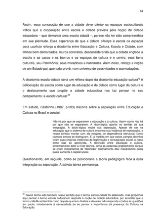 54 
Assim, essa concepção de que a cidade deve ofertar os espaços socioculturais 
indica que a cooperação entre escola e cidade prevista pela noção de cidade 
educadora – que demanda uma escola cidadã –, parece não ter sido compreendida 
em sua plenitude. Essa esperança de que a cidade ofereça à escola os espaços 
para usufruto reforça a dicotomia entre Educação e Cultura, Escola e Cidade, com 
limites bem demarcados, muros concretos, desconsiderando que a cidade engloba a 
escola e as casas e os bairros e os espaços de cultura e o centro, seus bens 
culturais, seu Patrimônio, seus moradores e habitantes. Além disso, reforça a noção 
de um Estado-pai, que tudo provê, num universo de passividades e acomodações. 
A dicotomia escola-cidade seria um reflexo duplo da dicotomia educação-cultura? A 
deliberação da escola como lugar da educação e da cidade como lugar da cultura e 
o deslocamento que propõe a cidade educadora nos faz pensar no seu 
complemento: a escola cultural.28 
Em estudo, Castanho (1987, p.203) discorre sobre a separação entre Educação e 
Cultura no Brasil e conclui 
Não há por que se separarem a educação e a cultura. Assim como não há 
por que não se separarem. A rácio-lógica aponta no sentido de sua 
integração. A sócio-lógica impõe sua separação. Apesar de ser na 
educação que o sistema de cultura encontra sua instância de reprodução, e 
nesse sentido manter com ela relações de dependência estrutural, como 
campos ambos se distinguem. E, à medida em que esses campos distintos 
criam suas próprias instâncias de legitimação e consagração social, o fosso 
entre elas se aprofunda. A distinção entre educação e cultura, 
extremamente débil a nível teórico, torna-se poderosa praticamente porque 
se criam mecanismos de “distinção” propriamente dita: mecanismos pelos 
quais aumenta o capital social. 
Questionando, em seguida, como se posicionaria a teoria pedagógica face a essa 
integração ou separação. A dúvida talvez permaneça. 
28 Talvez tenha sido também nesse sentido que o termo escola cidadã foi elaborado, mas propomos 
aqui pensar o termo escola cultural em resposta à noção de cidade educadora, por acreditar que o 
termo cidadão entendido como ‘aquele que tem direitos e deveres’ não responde a todas as questões 
em pauta, notadamente à necessidade de se pensar a importância da presença da Cultura na 
Educação. 
 