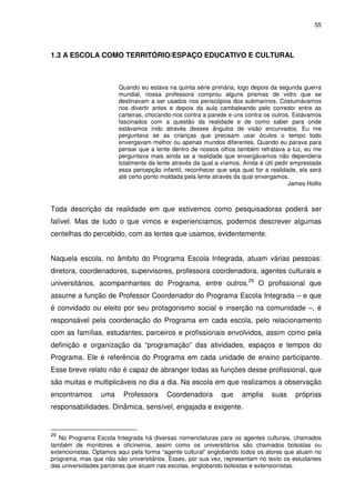 55 
1.3 A ESCOLA COMO TERRITÓRIO/ESPAÇO EDUCATIVO E CULTURAL 
Quando eu estava na quinta série primária, logo depois da segunda guerra 
mundial, nossa professora comprou alguns prismas de vidro que se 
destinavam a ser usados nos periscópios dos submarinos. Costumávamos 
nos divertir antes e depois da aula cambaleando pelo corredor entre as 
carteiras, chocando-nos contra a parede e uns contra os outros. Estávamos 
fascinados com a questão da realidade e de como saber para onde 
estávamos indo através desses ângulos de visão encurvados. Eu me 
perguntava se as crianças que precisam usar óculos o tempo todo 
enxergavam melhor ou apenas mundos diferentes. Quando eu parava para 
pensar que a lente dentro de nossos olhos também refratava a luz, eu me 
perguntava mais ainda se a realidade que enxergávamos não dependeria 
totalmente da lente através da qual a víamos. Ainda é útil pedir emprestada 
essa percepção infantil, reconhecer que seja qual for a realidade, ela será 
até certo ponto moldada pela lente através da qual enxergamos. 
James Hollis 
Toda descrição da realidade em que estivemos como pesquisadoras poderá ser 
falível. Mas de tudo o que vimos e experienciamos, podemos descrever algumas 
centelhas do percebido, com as lentes que usamos, evidentemente. 
Naquela escola, no âmbito do Programa Escola Integrada, atuam várias pessoas: 
diretora, coordenadores, supervisores, professora coordenadora, agentes culturais e 
universitários, acompanhantes do Programa, entre outros.29 O profissional que 
assume a função de Professor Coordenador do Programa Escola Integrada – e que 
é convidado ou eleito por seu protagonismo social e inserção na comunidade –, é 
responsável pela coordenação do Programa em cada escola, pelo relacionamento 
com as famílias, estudantes, parceiros e profissionais envolvidos, assim como pela 
definição e organização da “programação” das atividades, espaços e tempos do 
Programa. Ele é referência do Programa em cada unidade de ensino participante. 
Esse breve relato não é capaz de abranger todas as funções desse profissional, que 
são muitas e multiplicáveis no dia a dia. Na escola em que realizamos a observação 
encontramos uma Professora Coordenadora que amplia suas próprias 
responsabilidades. Dinâmica, sensível, engajada e exigente. 
29 No Programa Escola Integrada há diversas nomenclaturas para os agentes culturais, chamados 
também de monitores e oficineiros, assim como os universitários são chamados bolsistas ou 
extencionistas. Optamos aqui pela forma “agente cultural” englobando todos os atores que atuam no 
programa, mas que não são universitários. Esses, por sua vez, representam no texto os estudantes 
das universidades parceiras que atuam nas escolas, englobando bolsistas e extensionistas. 
 