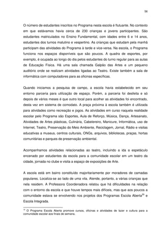 56 
O número de estudantes inscritos no Programa nesta escola é flutuante. No contexto 
em que estávamos havia cerca de 230 crianças e jovens participantes. São 
estudantes matriculados no Ensino Fundamental, com idades entre 6 e 14 anos, 
estudantes dos turnos matutino e vespertino. As crianças que estudam pela manhã 
participam das atividades do Programa à tarde e vice-versa. Na escola, o Programa 
funciona nos espaços disponíveis que são poucos. A quadra de esportes, por 
exemplo, é ocupada ao longo do dia pelos estudantes do turno regular para as aulas 
de Educação Física. Há uma sala chamada Galpão das Artes e um pequeno 
auditório onde se realizam atividades ligadas ao Teatro. Existe também a sala de 
informática com computadores para as oficinas específicas. 
Quando iniciamos a pesquisa de campo, a escola havia estabelecido em seu 
entorno parceria para utilização de espaço. Porém, a parceria foi desfeita e só 
depois de vários meses é que outro local para acolher as atividades foi encontrado, 
desta vez em sistema de comodato. A praça próxima à escola também é utilizada 
para atividades como recreação e jogos. As atividades em curso naquela realidade 
escolar pelo Programa são Esportes, Aula de Reforço, Música, Dança, Artesanato, 
Atividades de Artes plásticas, Culinária, Cabelereiro, Manicure, Informática, uso de 
Internet, Teatro, Preservação do Meio Ambiente, Reciclagem, Jornal, Rádio e visitas 
educativas a museus, centros culturais, ONGs, arquivos, bibliotecas, praças, hortas 
comunitárias e parques de preservação ambiental. 
Acompanhamos atividades relacionadas ao teatro, incluindo a ida a espetáculo 
encenado por estudantes da escola para a comunidade escolar em um teatro da 
cidade, jornada no clube e visita a espaço de exposições de Arte. 
A escola está em bairro constituído majoritariamente por moradores de camadas 
populares. Localiza-se ao lado de uma vila. Atende, portanto, a várias crianças que 
nela residem. A Professora Coordenadora relatou que há dificuldades na relação 
com o entorno da escola e que houve tempos mais difíceis, mas que aos poucos a 
comunidade estava se envolvendo nos projetos dos Programas Escola Aberta30 e 
Escola Integrada. 
30 O Programa Escola Aberta promove cursos, oficinas e atividades de lazer e cultura para a 
comunidade escolar aos finais de semana. 
 