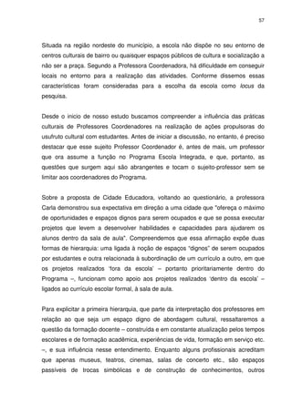 57 
Situada na região nordeste do município, a escola não dispõe no seu entorno de 
centros culturais de bairro ou quaisquer espaços públicos de cultura e socialização a 
não ser a praça. Segundo a Professora Coordenadora, há dificuldade em conseguir 
locais no entorno para a realização das atividades. Conforme dissemos essas 
características foram consideradas para a escolha da escola como locus da 
pesquisa. 
Desde o inicio de nosso estudo buscamos compreender a influência das práticas 
culturais de Professores Coordenadores na realização de ações propulsoras do 
usufruto cultural com estudantes. Antes de iniciar a discussão, no entanto, é preciso 
destacar que esse sujeito Professor Coordenador é, antes de mais, um professor 
que ora assume a função no Programa Escola Integrada, e que, portanto, as 
questões que surgem aqui são abrangentes e tocam o sujeito-professor sem se 
limitar aos coordenadores do Programa. 
Sobre a proposta de Cidade Educadora, voltando ao questionário, a professora 
Carla demonstrou sua expectativa em direção a uma cidade que "ofereça o máximo 
de oportunidades e espaços dignos para serem ocupados e que se possa executar 
projetos que levem a desenvolver habilidades e capacidades para ajudarem os 
alunos dentro da sala de aula". Compreendemos que essa afirmação expõe duas 
formas de hierarquia: uma ligada à noção de espaços “dignos” de serem ocupados 
por estudantes e outra relacionada à subordinação de um currículo a outro, em que 
os projetos realizados ‘fora da escola’ – portanto prioritariamente dentro do 
Programa –, funcionam como apoio aos projetos realizados ‘dentro da escola’ – 
ligados ao currículo escolar formal, à sala de aula. 
Para explicitar a primeira hierarquia, que parte da interpretação dos professores em 
relação ao que seja um espaço digno de abordagem cultural, ressaltaremos a 
questão da formação docente – construída e em constante atualização pelos tempos 
escolares e de formação acadêmica, experiências de vida, formação em serviço etc. 
–, e sua influência nesse entendimento. Enquanto alguns profissionais acreditam 
que apenas museus, teatros, cinemas, salas de concerto etc., são espaços 
passíveis de trocas simbólicas e de construção de conhecimentos, outros 
 