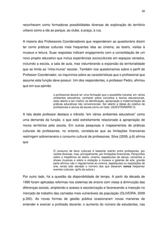 58 
reconhecem como formadoras possibilidades diversas de exploração do território 
urbano como a ida ao parque, ao clube, à praça, à rua. 
A maioria dos Professores Coordenadores que responderam ao questionário dizem 
ter como práticas culturais mais frequentes idas ao cinema, ao teatro, visitas à 
museus e leitura. Suas respostas indicam engajamento com a consolidação de um 
novo projeto educativo que inclua experiências socioculturais em espaços variados, 
incluindo a escola, a sala de aula, mas vislumbrando a expansão da territorialidade 
que se limita ao “intra-muros” escolar. Também nos questionamos sobre o perfil do 
Professor Coordenador, os inquirimos sobre as características que o profissional que 
assume esta função deve possuir. Um dos respondentes, o professor Pedro, afirmou 
que em sua opinião 
o profissional deverá ter uma formação que o possibilite transitar em vários 
ambientes educativos, conhecer sobre conceitos e teorias educacionais, 
estar aberto e ser criativo na identificação, apropriação e implementação de 
práticas educativas não convencionais. Ser aberto a ideias do coletivo de 
profissionais e alunos da escola como um todo. (QUESTIONÁRIO 3) 
A fala deste professor destaca o trânsito “em vários ambientes educativos” como 
uma demanda da função, o que está estreitamente relacionado à apropriação de 
novos territórios pela escola. Em outras pesquisas e mapeamentos de práticas 
culturais de professores, no entanto, constata-se que as limitações financeiras 
restringem sobremaneira o consumo cultural de professores. Silva (2009, p.8) afirma 
que 
O consumo de bens culturais é bastante restrito entre professores, por 
razões diversas, mas, principalmente, por limitações financeiras. Perquiridos 
sobre a freqüência ao teatro, cinema, espetáculos de dança, concertos e 
shows musicais e sobre a visitação a museus e galerias de arte, grande 
parte afirmou não ir regularmente ao cinema, espetáculos ou exposições de 
arte, tendo sido elevado o número dos que disseram nunca freqüentar 
eventos culturais. (grifo da autora.) 
Por outro lado, há a questão da disponibilidade de tempo. A partir da década de 
1990 foram aplicadas reformas nos sistemas de ensino com vistas à diminuição das 
diferenças sociais, ampliando o acesso à escolarização e favorecendo a inserção no 
mercado de trabalho das camadas mais vulneráveis da população (OLIVEIRA, 2009 
p.350). As novas formas de gestão pública ocasionaram novas maneiras de 
entender e exercer a profissão docente: o aumento do número de estudantes, nas 
 