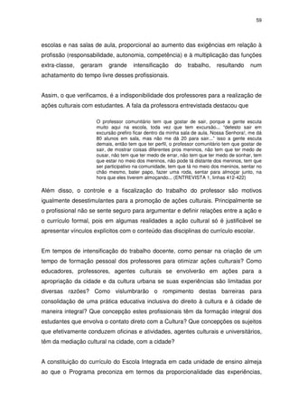 59 
escolas e nas salas de aula, proporcional ao aumento das exigências em relação à 
profissão (responsabilidade, autonomia, competência) e à multiplicação das funções 
extra-classe, geraram grande intensificação do trabalho, resultando num 
achatamento do tempo livre desses profissionais. 
Assim, o que verificamos, é a indisponibilidade dos professores para a realização de 
ações culturais com estudantes. A fala da professora entrevistada destacou que 
O professor comunitário tem que gostar de sair, porque a gente escuta 
muito aqui na escola, toda vez que tem excursão... “detesto sair em 
excursão prefiro ficar dentro da minha sala de aula, Nossa Senhora!, me dá 
80 alunos em sala, mas não me dá 20 para sair...” isso a gente escuta 
demais, então tem que ter perfil, o professor comunitário tem que gostar de 
sair, de mostrar coisas diferentes pros meninos, não tem que ter medo de 
ousar, não tem que ter medo de errar, não tem que ter medo de sonhar, tem 
que estar no meio dos meninos, não pode tá distante dos meninos, tem que 
ser participativo na comunidade, tem que tá no meio dos meninos, sentar no 
chão mesmo, bater papo, fazer uma roda, sentar para almoçar junto, na 
hora que eles tiverem almoçando... (ENTREVISTA 1, linhas 412-422) 
Além disso, o controle e a fiscalização do trabalho do professor são motivos 
igualmente desestimulantes para a promoção de ações culturais. Principalmente se 
o profissional não se sente seguro para argumentar e definir relações entre a ação e 
o currículo formal, pois em algumas realidades a ação cultural só é justificável se 
apresentar vínculos explícitos com o conteúdo das disciplinas do currículo escolar. 
Em tempos de intensificação do trabalho docente, como pensar na criação de um 
tempo de formação pessoal dos professores para otimizar ações culturais? Como 
educadores, professores, agentes culturais se envolverão em ações para a 
apropriação da cidade e da cultura urbana se suas experiências são limitadas por 
diversas razões? Como vislumbrarão o rompimento destas barreiras para 
consolidação de uma prática educativa inclusiva do direito à cultura e à cidade de 
maneira integral? Que concepção estes profissionais têm da formação integral dos 
estudantes que envolva o contato direto com a Cultura? Que concepções os sujeitos 
que efetivamente conduzem oficinas e atividades, agentes culturais e universitários, 
têm da mediação cultural na cidade, com a cidade? 
A constituição do currículo do Escola Integrada em cada unidade de ensino almeja 
ao que o Programa preconiza em termos da proporcionalidade das experiências, 
 