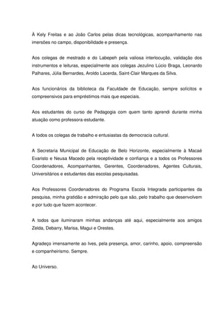 À Kely Freitas e ao João Carlos pelas dicas tecnológicas, acompanhamento nas 
imersões no campo, disponibilidade e presença. 
Aos colegas de mestrado e do Labepeh pela valiosa interlocução, validação dos 
instrumentos e leituras, especialmente aos colegas Jezulino Lúcio Braga, Leonardo 
Palhares, Júlia Bernardes, Aroldo Lacerda, Saint-Clair Marques da Silva. 
Aos funcionários da biblioteca da Faculdade de Educação, sempre solícitos e 
compreensivos para empréstimos mais que especiais. 
Aos estudantes do curso de Pedagogia com quem tanto aprendi durante minha 
atuação como professora-estudante. 
A todos os colegas de trabalho e entusiastas da democracia cultural. 
A Secretaria Municipal de Educação de Belo Horizonte, especialmente à Macaé 
Evaristo e Neusa Macedo pela receptividade e confiança e a todos os Professores 
Coordenadores, Acompanhantes, Gerentes, Coordenadores, Agentes Culturais, 
Universitários e estudantes das escolas pesquisadas. 
Aos Professores Coordenadores do Programa Escola Integrada participantes da 
pesquisa, minha gratidão e admiração pelo que são, pelo trabalho que desenvolvem 
e por tudo que fazem acontecer. 
A todos que iluminaram minhas andanças até aqui, especialmente aos amigos 
Zelda, Debarry, Marisa, Magui e Orestes. 
Agradeço imensamente ao Ives, pela presença, amor, carinho, apoio, compreensão 
e companheirismo. Sempre. 
Ao Universo. 
 