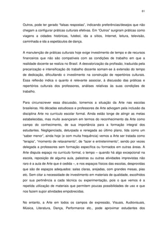 61 
Outros, pode ter gerado “falsas respostas”, indicando preferências/desejos que não 
chegam a configurar práticas culturais efetivas. Em “Outros” surgiram práticas como 
viagens a cidades históricas, futebol, ida a sítios, Internet, leitura, televisão, 
caminhada e ida a espetáculos de dança. 
A manutenção de práticas culturais hoje exige investimento de tempo e de recursos 
financeiros que não são compatíveis com as condições de trabalho em que a 
realidade docente se realiza no Brasil. A desvalorização da profissão, traduzida pela 
precarização e intensificação do trabalho docente somam-se à extensão do tempo 
de dedicação, dificultando o investimento na construção de repertórios culturais. 
Essa reflexão indica o quanto é relevante associar, à discussão das práticas e 
repertórios culturais dos professores, análises relativas às suas condições de 
trabalho. 
Para circunscrever essa discussão, tomemos a situação da Arte nas escolas 
brasileiras. Há décadas estudiosos e professores de Arte advogam pela inclusão da 
disciplina Arte no currículo escolar formal. Ainda estão longe de atingir as metas 
estabelecidas, mas muito avançaram em termos do reconhecimento da Arte como 
campo do conhecimento, de sua importância para a formação integral dos 
estudantes. Negligenciada, deturpada e renegada ao último plano, tida como um 
“saber menor”, ainda hoje (e com muita frequência) vemos a Arte ser tratada como 
“terapia”, “momento de relaxamento”, de “lazer e entretenimento”, sendo por vezes 
delegada a professores sem formação específica ou formados em outras áreas. A 
Arte disputa espaço no currículo formal, o tempo – quando há algo excepcional na 
escola, reposição de alguma aula, palestras ou outras atividades imprevistas não 
raro é a aula de Arte que é cedida –, e nos espaços físicos das escolas, desprovidas 
que são de espaços adequados: salas claras, arejadas, com grandes mesas, pias 
etc. Sem citar a necessidade de investimento em materiais de qualidade, escolhidos 
por sua pertinência a cada técnica ou experimentação, pois o que vemos é a 
repetida utilização de materiais que permitem poucas possibilidades de uso e que 
nos fazem supor atividades empobrecidas. 
No entanto, a Arte em todos os campos de expressão, Visuais, Audiovisuais, 
Música, Literatura, Dança, Performance etc., pode aproximar estudantes dos 
 