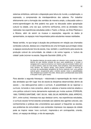 62 
sistemas simbólicos, estimular a disposição para leitura do mundo, a subjetivação, a 
expressão, a compreensão da interdependência dos saberes. Por trabalhar 
efetivamente com a formação dos sentidos de maneira ampla, a discussão sobre o 
ensino-aprendizagem da Arte poderá nos guiar na discussão sobre apropriação 
cultural na cidade, uma vez que, conforme verificamos, entre as atividades mais 
realizadas nas experiências estudadas estão o Teatro, a Dança, as Artes Plásticas e 
a Música, além de serem os museus e exposições, segundo os dados já 
apresentados, os espaços mais frequentados pelos estudantes nessas realidades. 
Nesse sentido, no que tange à atuação dos professores em relação aos chamados 
conteúdos culturais, destaca-se a importância de uma formação que privilegie visitas 
a espaços socioculturais fora da escola, mas, também, o acolhimento pela escola da 
produção cultural da comunidade, da cidade e de outros lugares: a “cultura da 
cidade” pode (re)viver na escola. Segundo Sacristán (2000, p.74) 
Os desafios básicos da escola estão em oferecer outro sentido da cultura, 
distinto do que distribui através de seus usos acadêmicos, e romper a 
carapaça com a qual se encerrou a si mesma, para se conectar melhor com 
a cultura exterior, cada vez mais ampla, mais complexa, mais diversificada e 
mais atrativa. Ao mesmo tempo, seria preciso conceber a reforma do 
currículo da escolaridade obrigatória de forma coerente com uma política 
cultural geral, recuperando para o âmbito escolar meios e possibilidades 
não-utilizados que existem fora dele. Deixar para o professorado essa tarefa 
é lhe pedir muito. (grifo nosso) 
Para abordar a segunda hierarquia – relacionada à representação de menor valor 
das atividades que têm lugar fora da escola às disciplinas desenvolvidas dentro da 
escola –, nos debruçaremos sobre o currículo. A possibilidade de se repensar o 
currículo, tornando-o mais conectivo, aberto a saberes e fazeres externos aliados a 
uma política cultural é tema densamente explorado por muitos autores (FORQUIN, 
1993; TORRES SANTOMÉ, 1997; SILVA, 1995; SILVA; MOREIRA, 2006; ARROYO, 
2011, entre outros). Interessa-nos aqui destacar como, nas experiências estudadas, 
o currículo escolar formal estando conectado aos saberes dos agentes culturais, aos 
conhecimentos e práticas dos universitários que passam a frequentar as escolas, 
aos problemas da comunidade e aos conteúdos impressos nos espaços da cidade 
pode se inspirar nesse ‘novo currículo’, inspirando-o em contrapartida, criando, 
talvez, um espaço de diálogo, e não de separação. 
 