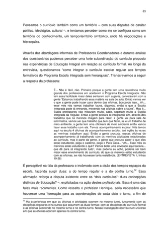 63 
Pensamos o currículo também como um território – com suas disputas de caráter 
político, ideológico, cultural –, e tentamos perceber como ele se configura como um 
território do conhecimento, um tempo-território simbólico, onde há negociações e 
hierarquias. 
Através das abordagens informais de Professores Coordenadores e durante análise 
dos questionários pudemos perceber uma forte subordinação do currículo proposto 
nas experiências de Educação Integral em relação ao currículo formal. Ao longo da 
entrevista, questionamos “como integrar o currículo escolar regular aos tempos 
formativos do Programa Escola Integrada sem hierarquias”. Transcrevemos a seguir 
a resposta da professora: 
É... Não é fácil, não. Primeiro porque a gente tem uma resistência muito 
grande dos professores em aceitarem o Programa Escola Integrada. Não 
tem essa facilidade maior deles sentarem com a gente, conversarem com a 
gente “Estamos trabalhando essa matéria na sala de aula. Então vamos ver 
o que a gente pode trazer para dentro das oficinas, buscando isso... Ah... 
esse mês nós vamos trabalhar fauna, digamos, então o que a Escola 
Integrada pode tá entrando, mexendo nas oficinas sobre a fauna”. Mas é... 
Esses professores não misturam muito, sabe, separam muito a Escola 
Integrada da Regular. Então a gente procura tá integrando sim, através dos 
trabalhos que os meninos chegam para fazer, a gente vai para sala de 
informática, vamos ver que trabalho que tem que fazer, se é um trabalho de 
meio ambiente, a gente tem uma oficineira de meio ambiente então vamos 
fazer esse trabalho com ela. Temos acompanhamento escolar. Nós temos 
aqui na escola 4 oficinas de acompanhamento escolar, até inglês às vezes 
as meninas trabalham aqui. Então a gente procura, nessas oficinas de 
acompanhamento tá trabalhando com os meninos atividades relacionadas 
ao currículo, mas é parte da gente, a gente que procura saber o que eles 
estão estudando, pega o caderno, pega o Para Casa... “Ah... Esse mês os 
meninos estão estudando o quê? Vamos bolar uma atividade aqui bacana... 
que dê para tá integrando tudo”, mas poderia eu acho, poderia ser bem 
maior esse envolvimento do currículo, do que os meninos estão estudando 
com as oficinas, se não houvesse tanta resistência. (ENTREVISTA 1, linhas 
19-38) 
É perceptível na fala da professora o incômodo com a cisão dos tempos-espaços da 
escola, fazendo surgir duas: a do tempo regular e a do contra turno.32 Essa 
afirmação reforça a disputa existente entre os “dois currículos”: duas concepções 
distintas de Educação? –, explicitadas na ação destes profissionais. Essa é uma das 
falas mais recorrentes. Como ressalta o professor Henrique, seria necessário que 
houvesse uma “formação para as coordenações de cada ciclo e turno, a fim de 
32 Há experiências em que as oficinas e atividades ocorrem no mesmo turno, juntamente com as 
disciplinas regulares e há outras que assumem as duas formas: com as disciplinas do currículo formal 
e as oficinas ocorrendo no mesmo turno e no contra turno. Nossa investigação ocorreu num universo 
em que as oficinas ocorrem apenas no contra turno. 
 