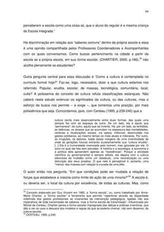 64 
perceberem a escola como uma coisa só, que o aluno do regular é a mesma criança 
do Escola Integrada.” 
Há discriminação em relação aos “saberes comuns” dentro da própria escola e essa 
é uma opinião compartilhada pelos Professores Coordenadores e Acompanhantes 
com os quais conversamos. Como buscar pertencimento na cidade a partir da 
escola se a própria escola, em sua forma escolar, (CHARTIER, 2000, p.166),33 não 
acolhe plenamente os estudantes? 
Outra pergunta central para essa discussão é “Como a cultura é contemplada no 
currículo formal hoje?” Faz-se, logo, necessário, dizer a que cultura estamos nos 
referindo. Popular, erudita, escolar, de massas, tecnológica, comunitária, local, 
culta? A polissemia do conceito de cultura refuta classificações estanques. Não 
caberá neste estudo extenuar os significados da cultura, ou das culturas, mas o 
esforço da busca nos permite – e exige –, que tomemos uma posição, por mais 
polissêmica que seja. Concordamos, pois, com Certeau (1995, p.239-240) que a 
cultura oscila mais essencialmente entre duas formas, das quais uma 
sempre faz com se esqueça da outra. De um lado, ela é aquilo que 
“permanece”; do outro, aquilo que se inventa. Há, por um lado, as lentidões, 
as latências, os atrasos que se acumulam na espessura das mentalidades, 
certezas e ritualizações sociais, via opaca, inflexível, dissimulada nos 
gestos cotidianos, ao mesmo tempo os mais atuais e milenares. Por outro, 
as irrupções, os desvios, todas essas margens de uma inventividade de 
onde as gerações futuras extrairão sucessivamente sua “cultura erudita”. 
[...] Ela é a humanidade vivenciada pelo homem, mas ignorada por ele. O 
sono no qual ele fala sem perceber. A história e a sociologia, a economia e 
a política dela apreendem apenas as “resistências”. Porque a atividade 
científica ou governamental é sempre elitista, ela depara com a cultura 
silenciosa da multidão como um obstáculo, uma neutralização ou uma 
disfunção dos seus projetos. O que nela é perceptível é, portanto, uma 
“inércia’ das massas com relação à cruzada de uma elite. 
O autor então nos pergunta: “Em que condições pode ser mudada a relação de 
forças que estabelece a maioria como limite de ação de uma minoria?”34 A escola é, 
ou deveria ser, o local da cultura por excelência, de todas as culturas. Mas, como 
33 Conceito elaborado por Guy Vincent em 1982, a “forma escola”, ou, como trabalhado por Anne- 
Marie Chartier, a “forma escolar” é ferramenta que permite “repertoriar através da disparidade 
indefinida dos gestos profissionais as invariantes da intervenção pedagógica, ligadas não aos 
imperativos de toda transmissão de saberes, mas à forma escola de transmissão”. Influenciada por 
Michel de Certeau, Chartier pensa a forma escolar impregnada das táticas e práticas inventivas, que 
dão a ver os usos e desusos dos modelos e regras do que se poderia chamar, não sem dissenso, de 
cultura escolar. 
34 CERTEAU, 1995, p.240. 
 