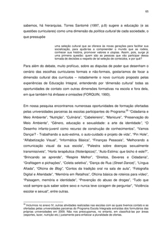 65 
sabemos, há hierarquias. Torres Santomé (1997, p.8) sugere a educação (e as 
questões curriculares) como uma dimensão da política cultural de cada sociedade, o 
que pressupõe 
uma seleção cultural que se oferece às novas gerações para facilitar sua 
socialização, para ajudá-las a compreender o mundo que as rodeia, 
conhecer sua história, promover valores e utopias. Assim, pois, surge já 
uma primeira questão: quem são as pessoas que vão participar dessa 
tomada de decisões a respeito de tal seleção de conteúdos, e por quê? 
Para além do debate, muito profícuo, sobre as disputas de poder que desenham o 
cenário das escolhas curriculares formais e não-formais, gostaríamos de focar a 
dimensão cultural dos currículos – notadamente o novo currículo proposto pelas 
experiências de Educação Integral, entendendo por ‘dimensão cultural’ todas as 
oportunidades de contato com outras dimensões formativas na escola e fora dela, 
em que também há ênfases e omissões (FORQUIN, 1993). 
Em nossa pesquisa encontramos numerosas oportunidades de formação ofertadas 
pelas universidades parceiras às escolas participantes do Programa:35 “Cidadania e 
Meio Ambiente”, “Nutrição”, “Culinária”, “Cabeleireiro”, “Manicure”, “Preservação do 
Meio Ambiente”, “Gênero, educação e sexualidade: a arte da identidade”, “O 
Desenho infanto-juvenil como recurso de construção de conhecimentos”, “Vamos 
Dançar? - Trabalhando a auto-estima, o auto-cuidado e projeto de vida”, “Pin Hole”, 
“Alfabetização Visual”, “Informática Básica”, “Finanças Pessoais”, “Melhorando a 
comunicação visual da sua escola”, “Palestra sobre doenças sexualmente 
transmissíveis”, “Horta terapêutica (fitoterápicos)”, “Auto-Estima: que bicho é este?”, 
“Brincando se aprende”, “Respire Melhor”, “Direitos, Deveres e Cidadania”, 
“Grafitagem e pichações”, “Coleta seletiva”, “Dança de Rua (Street Dance)”, “Língua 
Afiada”, “Oficina de Blog”, “Contos da tradição oral na sala de aula”, “Fotografia 
Digital e Alteridade”, “Memória em Retalhos”, Oficina básica de roteiros para vídeo”, 
“Paisagem, memória e identidade”, “Prevenção do abuso de drogas”, “Tudo que 
você sempre quis saber sobre sexo e nunca teve coragem de perguntar”, “Violência 
escolar e sexual”, entre outras. 
35 Incluímos no anexo IV, outras atividades realizadas nas escolas com as quais tivemos contato e as 
ofertadas pelas universidades parceiras do Programa Escola Integrada extraídas dos formulários das 
próprias universidades em 2009. Não nos preocupamos, no entanto, em classificá-las por áreas 
(esportes, lazer, nutrição etc.) justamente para enfatizar a pluralidade de ofertas. 
 