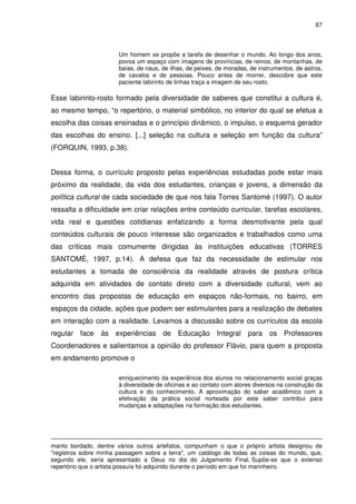 67 
Um homem se propõe a tarefa de desenhar o mundo. Ao longo dos anos, 
povoa um espaço com imagens de províncias, de reinos, de montanhas, de 
baías, de naus, de ilhas, de peixes, de moradas, de instrumentos, de astros, 
de cavalos e de pessoas. Pouco antes de morrer, descobre que este 
paciente labirinto de linhas traça a imagem de seu rosto. 
Esse labirinto-rosto formado pela diversidade de saberes que constitui a cultura é, 
ao mesmo tempo, “o repertório, o material simbólico, no interior do qual se efetua a 
escolha das coisas ensinadas e o princípio dinâmico, o impulso, o esquema gerador 
das escolhas do ensino. [...] seleção na cultura e seleção em função da cultura” 
(FORQUIN, 1993, p.38). 
Dessa forma, o currículo proposto pelas experiências estudadas pode estar mais 
próximo da realidade, da vida dos estudantes, crianças e jovens, a dimensão da 
política cultural de cada sociedade de que nos fala Torres Santomé (1997). O autor 
ressalta a dificuldade em criar relações entre conteúdo curricular, tarefas escolares, 
vida real e questões cotidianas enfatizando a forma desmotivante pela qual 
conteúdos culturais de pouco interesse são organizados e trabalhados como uma 
das críticas mais comumente dirigidas às instituições educativas (TORRES 
SANTOMÉ, 1997, p.14). A defesa que faz da necessidade de estimular nos 
estudantes a tomada de consciência da realidade através de postura crítica 
adquirida em atividades de contato direto com a diversidade cultural, vem ao 
encontro das propostas de educação em espaços não-formais, no bairro, em 
espaços da cidade, ações que podem ser estimulantes para a realização de debates 
em interação com a realidade. Levamos a discussão sobre os currículos da escola 
regular face às experiências de Educação Integral para os Professores 
Coordenadores e salientamos a opinião do professor Flávio, para quem a proposta 
em andamento promove o 
enriquecimento da experiência dos alunos no relacionamento social graças 
à diversidade de oficinas e ao contato com atores diversos na construção da 
cultura e do conhecimento. A aproximação do saber acadêmico com a 
efetivação da prática social norteada por este saber contribui para 
mudanças e adaptações na formação dos estudantes. 
manto bordado, dentre vários outros artefatos, compunham o que o próprio artista designou de 
"registros sobre minha passagem sobre a terra", um catálogo de todas as coisas do mundo, que, 
segundo ele, seria apresentado a Deus no dia do Julgamento Final. Supõe-se que o extenso 
repertório que o artista possuía foi adquirido durante o período em que foi marinheiro. 
 