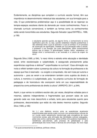 68 
Evidentemente, as disciplinas que compõem o currículo escolar formal, têm sua 
importância no desenvolvimento intelectual dos estudantes, em sua formação para a 
vida. O que pretendemos problematizar aqui é a possibilidade de se repensar os 
tempos-espaços escolares diante da demanda por novos conhecimentos. Focar o 
chamado currículo convencional, e também as formas como os conhecimentos 
estão sendo transmitidos aos estudantes. Segundo Salvador (apud DAYRELL, 1996, 
p.156) 
o estudante aprende quando, de alguma forma, o conhecimento se torna 
significativo para ele, ou seja, quando estabelece relações substantivas e 
não arbitrárias entre o que se aprende e o que já conhece. É um processo 
de construção de significados, mediado por sua percepção sobre a escola, 
o professor e sua atuação, por suas expectativas, pelos conhecimentos 
prévios que já possui. A aprendizagem implica, assim, estabelecer um 
diálogo entre o conhecimento a ser ensinado e a cultura de origem do 
aluno. 
Segundo Silva (1995, p.184), “o nexo íntimo e estreito entre educação e identidade 
social, entre escolarização e subjetividade, é assegurado precisamente pelas 
experiências cognitivas e afetivas37 corporificadas no currículo”. Essa afirmação nos 
incita a refletir também sobre a presença da cultura na formação de professores e do 
espaço que lhes é reservado – ou exigido e conquistado, não sem lutas por autoria e 
autonomia –, para se verem e se entenderem também como sujeitos de direito à 
cultura, à memória e à subjetividade, pois, “os próprios currículos de formação de 
pedagogia e de licenciatura não avançaram tanto em sua responsabilidade de 
prepará-los como profissionais do direito à cultura” (ARROYO, 2011, p.344). 
Assim, o que vemos no cotidiano escolar são, por vezes, disciplinas voltadas para si 
mesmas, saberes independentes e fragmentados que povoam salas de aula 
gerando cada vez mais desconforto e enfado, tanto para estudantes quanto para 
professores, desconectadas que estão da vida destes mesmos sujeitos. Segundo 
Silva (1995, p.185) 
Há [...] uma distância enorme entre as experiências atualmente 
proporcionadas pela escola e pelo currículo e as características culturais de 
um mundo social radicalmente transformado pela emergência de novos 
movimentos sociais, pela afirmação das identidades culturais subjugadas, 
pelas lutas contra o patriarcado, pelos conflitos entre poderes imperialistas e 
resistências pós-coloniais, pelo processo de globalização e pela 
generalização dos novos meios e técnicas de comunicação. No novo mapa 
37 Às quais acrescentamos as estéticas, políticas e éticas. 
 