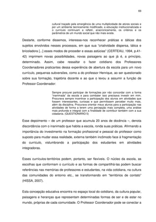 69 
cultural traçado pela emergência de uma multiplicidade de atores sociais e 
por um ambiente tecnicamente modificado, a educação institucionalizada e 
o currículo continuam a refletir, anacronicamente, os critérios e os 
parâmetros de um mundo social que não mais existe. 
Destarte, conforme dissemos, interessa-nos reconhecer práticas e táticas dos 
sujeitos envolvidos nesses processos, em que sua “criatividade dispersa, tática e 
bricoladora [...] esses modos de proceder e essas astúcias” (CERTEAU, 1994, p.41- 
42) imprimem novas possibilidades, novas paisagens ao que já é, a princípio, 
determinado. Assim, cabe ressaltar o fazer cotidiano dos Professores 
Coordenadores praticantes dessa experiência de abertura da escola para um novo 
currículo, pequenas subversões, como a do professor Henrique, ao ser questionado 
sobre sua formação, trajetória docente e ao que o levou a assumir a função de 
Professor Coordenador: 
Sempre procurei participar de formações por não concordar com a forma 
“inanimada” da escola e para combater isso precisava investir em mim. 
Procurava sempre incentivar a participação dos alunos em atividades que 
fossem interessantes, curiosas e que permitissem perceber muito mais, 
além da disciplina. Procurava orientar meus alunos para a participação nas 
atividades de forma a terem uma percepção mais completa, uma análise 
mais profunda e integral com a finalidade de contribuir também com a sua 
cidadania. (QUESTIONÁRIO 5) 
Esse depoimento – de um professor que acumula 20 anos de docência –, denota 
discordância com o inanimado que habita a escola, ronda suas práticas. Afirmando a 
importância do investimento na formação profissional e pessoal do professor como 
suposto para mudar essa realidade, externa também incômodo face à fragmentação 
do currículo, vislumbrando a participação dos estudantes em atividades 
integradoras. 
Esses currículos-territórios podem, portanto, ser flexíveis. O núcleo da escola, as 
escolhas que conformam o currículo e as formas de compartilhá-las podem buscar 
referências nas memórias de professores e estudantes, na vida cotidiana, na cultura 
das comunidades do entorno etc., se transformando em “territórios de contato” 
(HISSA, 2007). 
Esta concepção educativa encontra no espaço local do cotidiano, da cultura popular, 
paisagens e heranças que representam determinadas formas de ser e de estar no 
mundo, próprias de cada comunidade. O Professor Coordenador pode se conectar a 
 