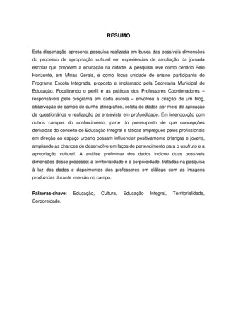 RESUMO 
Esta dissertação apresenta pesquisa realizada em busca das possíveis dimensões 
do processo de apropriação cultural em experiências de ampliação da jornada 
escolar que propõem a educação na cidade. A pesquisa teve como cenário Belo 
Horizonte, em Minas Gerais, e como locus unidade de ensino participante do 
Programa Escola Integrada, proposto e implantado pela Secretaria Municipal de 
Educação. Focalizando o perfil e as práticas dos Professores Coordenadores – 
responsáveis pelo programa em cada escola – envolveu a criação de um blog, 
observação de campo de cunho etnográfico, coleta de dados por meio de aplicação 
de questionários e realização de entrevista em profundidade. Em interlocução com 
outros campos do conhecimento, parte do pressuposto de que concepções 
derivadas do conceito de Educação Integral e táticas empregues pelos profissionais 
em direção ao espaço urbano possam influenciar positivamente crianças e jovens, 
ampliando as chances de desenvolverem laços de pertencimento para o usufruto e a 
apropriação cultural. A análise preliminar dos dados indicou duas possíveis 
dimensões desse processo: a territorialidade e a corporeidade, tratadas na pesquisa 
à luz dos dados e depoimentos dos professores em diálogo com as imagens 
produzidas durante imersão no campo. 
Palavras-chave: Educação, Cultura, Educação Integral, Territorialidade, 
Corporeidade. 
 