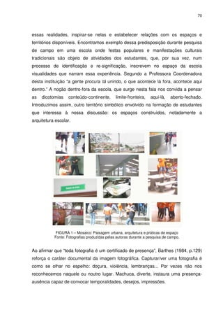 70 
essas realidades, inspirar-se nelas e estabelecer relações com os espaços e 
territórios disponíveis. Encontramos exemplo dessa predisposição durante pesquisa 
de campo em uma escola onde festas populares e manifestações culturais 
tradicionais são objeto de atividades dos estudantes, que, por sua vez, num 
processo de identificação e re-significação, inscrevem no espaço da escola 
visualidades que narram essa experiência. Segundo a Professora Coordenadora 
desta instituição “a gente procura tá unindo, o que acontece lá fora, acontece aqui 
dentro.” A noção dentro-fora da escola, que surge nesta fala nos convida a pensar 
as dicotomias conteúdo-continente, limite-fronteira, aqui-lá, aberto-fechado. 
Introduzimos assim, outro território simbólico envolvido na formação de estudantes 
que interessa à nossa discussão: os espaços construídos, notadamente a 
arquitetura escolar. 
FIGURA 1 – Mosaico: Paisagem urbana, arquitetura e práticas de espaço 
Fonte: Fotografias produzidas pelas autoras durante a pesquisa de campo. 
Ao afirmar que “toda fotografia é um certificado de presença”, Barthes (1984, p.129) 
reforça o caráter documental da imagem fotográfica. Capturar/ver uma fotografia é 
como se olhar no espelho: doçura, violência, lembranças... Por vezes não nos 
reconhecemos naquele ou noutro lugar. Machuca, diverte, instaura uma presença-ausência 
capaz de convocar temporalidades, desejos, impressões. 
 