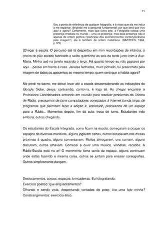 71 
Sou o ponto de referência de qualquer fotografia, e é nisso que ela me induz 
a me espantar, dirigindo-me a pergunta fundamental: por que será que vivo 
aqui e agora? Certamente, mais que outra arte, a Fotografia coloca uma 
presença imediata no mundo – uma co-presença; mas essa presença não é 
apenas de ordem política (“participar dos acontecimentos contemporâneos 
pela imagem”), ela é também de ordem metafísica. (BARTHES, 1984, 
p.125) 
[Chegar à escola. O percurso até lá despertou em mim recordações de infância, o 
cheiro do pão sovado fabricado e saído quentinho às seis da tarde junto com a Ave- 
Maria. Minha avó na janela rezando o terço. Há quanto tempo eu não passava por 
aqui... passei em frente à casa. Janelas fechadas, muro pichado, fui preenchida pela 
imagem de todos os aposentos ao mesmo tempo: quem será que a habita agora? 
Me perdi no bairro, me deixei levar até a escola desconsiderando as indicações do 
Google. Sobe, desce, contramão, contorna, é logo ali. Ao chegar encontrei a 
Professora Coordenadora entrando em reunião para resolver problemas da Oficina 
de Rádio: precisamos de bons computadores conectados à Internet banda larga, de 
programas que permitam fazer a edição e, sobretudo, precisamos de um espaço 
para a Rádio... Momentos depois, fim da aula: troca de turno. Estudantes indo 
embora, outros chegando. 
Os estudantes do Escola Integrada, como ficam na escola, começaram a ocupar os 
espaços de diversas maneiras, alguns jogavam cartas, outros estudavam nas mesas 
próximas à quadra, alguns conversavam. Muitos almoçavam, uns corriam, alguns 
discutiam, outros olhavam. Comecei a ouvir uma música, vinhetas, recados. A 
Rádio-Escola está no ar! O movimento toma conta do espaço, alguns continuam 
onde estão fazendo a mesma coisa, outros se juntam para ensaiar coreografias. 
Outros simplesmente dançam. 
Deslocamentos, corpos, espaços, brincadeiras. Eu fotografando. 
Exercício poético: que enquadramentos? 
Olhando e sendo vista, despertando vontades de pose: tira uma foto minha? 
Constrangimentos: exercício ético. 
 