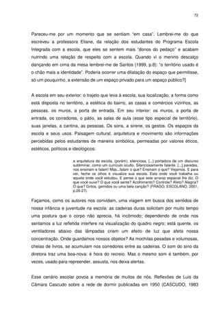 72 
Pareceu-me por um momento que se sentiam “em casa”. Lembrei-me do que 
escreveu a professora Eliane, da relação dos estudantes do Programa Escola 
Integrada com a escola, que eles se sentem mais “donos do pedaço” e acabam 
nutrindo uma relação de respeito com a escola. Quando vi o menino descalço 
dançando em cima da mesa lembrei-me de Santos (1999, p.8): “o território usado é 
o chão mais a identidade”. Poderia ocorrer uma dilatação do espaço que permitisse, 
só um pouquinho, a extensão de um espaço privado para um espaço público?] 
A escola em seu exterior: o trajeto que leva à escola, sua localização, a forma como 
está disposta no território, a estética do bairro, as casas e comércios vizinhos, as 
pessoas, os muros, a porta de entrada. Em seu interior: os muros, a porta de 
entrada, os corredores, o pátio, as salas de aula (esse tipo especial de território), 
suas janelas, a cantina, as pessoas. Os sons, a sirene, os gestos. Os espaços da 
escola e seus usos. Paisagem cultural, arquitetura e movimento são informações 
percebidas pelos estudantes de maneira simbólica, permeadas por valores éticos, 
estéticos, políticos e ideológicos: 
a arquitetura da escola, (porém), silenciosa, [...] portadora de um discurso 
subliminar, como um currículo oculto. Silenciosamente falante. [...] paredes, 
nos ensinam e falam! Mas...falam o que? Ensinam o que? Vejamos. E para 
ver, feche os olhos e visualize sua escola. Esta onde você trabalha ou 
aquela onde você estudou. E pense o que este arranjo espacial lhe diz. O 
que você ouve? O que você sente? Acolhimento? Controle? Afeto? Alegria? 
O que? Gritos, gemidos ou uma bela canção? (FRAGO; ESCOLANO, 2001, 
p.26-27) 
Façamos, como os autores nos convidam, uma viagem em busca dos sentidos de 
nossa infância e juventude na escola: as cadeiras duras solicitam por muito tempo 
uma postura que o corpo não aprecia, há incômodo; dependendo de onde nos 
sentamos a luz refletida interfere na visualização do quadro negro; está quente, os 
ventiladores abaixo das lâmpadas criam um efeito de luz que afeta nossa 
concentração. Onde guardamos nossos objetos? As mochilas pesadas e volumosas, 
cheias de livros, se acumulam nos corredores entre as cadeiras. O som do sino da 
diretora traz uma boa-nova: é hora do recreio. Mas o mesmo som é também, por 
vezes, usado para repreender, assusta, nos deixa alertas. 
Esse cenário escolar povoa a memória de muitos de nós. Reflexões de Luis da 
Câmara Cascudo sobre a rede de dormir publicadas em 1950 (CASCUDO, 1983 
 