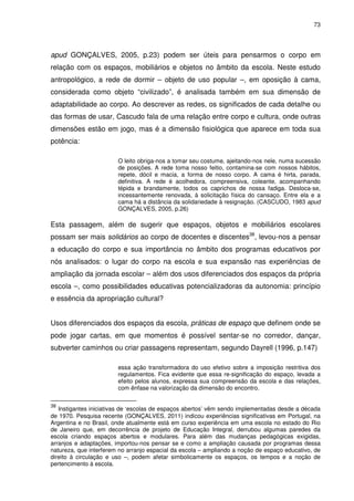 73 
apud GONÇALVES, 2005, p.23) podem ser úteis para pensarmos o corpo em 
relação com os espaços, mobiliários e objetos no âmbito da escola. Neste estudo 
antropológico, a rede de dormir – objeto de uso popular –, em oposição à cama, 
considerada como objeto “civilizado”, é analisada também em sua dimensão de 
adaptabilidade ao corpo. Ao descrever as redes, os significados de cada detalhe ou 
das formas de usar, Cascudo fala de uma relação entre corpo e cultura, onde outras 
dimensões estão em jogo, mas é a dimensão fisiológica que aparece em toda sua 
potência: 
O leito obriga-nos a tomar seu costume, ajeitando-nos nele, numa sucessão 
de posições. A rede toma nosso feitio, contamina-se com nossos hábitos, 
repete, dócil e macia, a forma de nosso corpo. A cama é hirta, parada, 
definitiva. A rede é acolhedora, compreensiva, coleante, acompanhando 
tépida e brandamente, todos os caprichos de nossa fadiga. Desloca-se, 
incessantemente renovada, à solicitação física do cansaço. Entre ela e a 
cama há a distância da solidariedade à resignação. (CASCUDO, 1983 apud 
GONÇALVES, 2005, p.26) 
Esta passagem, além de sugerir que espaços, objetos e mobiliários escolares 
possam ser mais solidários ao corpo de docentes e discentes38, levou-nos a pensar 
a educação do corpo e sua importância no âmbito dos programas educativos por 
nós analisados: o lugar do corpo na escola e sua expansão nas experiências de 
ampliação da jornada escolar – além dos usos diferenciados dos espaços da própria 
escola –, como possibilidades educativas potencializadoras da autonomia: princípio 
e essência da apropriação cultural? 
Usos diferenciados dos espaços da escola, práticas de espaço que definem onde se 
pode jogar cartas, em que momentos é possível sentar-se no corredor, dançar, 
subverter caminhos ou criar passagens representam, segundo Dayrell (1996, p.147) 
essa ação transformadora do uso efetivo sobre a imposição restritiva dos 
regulamentos. Fica evidente que essa re-significação do espaço, levada a 
efeito pelos alunos, expressa sua compreensão da escola e das relações, 
com ênfase na valorização da dimensão do encontro. 
38 Instigantes iniciativas de ‘escolas de espaços abertos’ vêm sendo implementadas desde a década 
de 1970. Pesquisa recente (GONÇALVES, 2011) indicou experiências significativas em Portugal, na 
Argentina e no Brasil, onde atualmente está em curso experiência em uma escola no estado do Rio 
de Janeiro que, em decorrência de projeto de Educação Integral, derrubou algumas paredes da 
escola criando espaços abertos e modulares. Para além das mudanças pedagógicas exigidas, 
arranjos e adaptações, importou-nos pensar se e como a ampliação causada por programas dessa 
natureza, que interferem no arranjo espacial da escola – ampliando a noção de espaço educativo, de 
direito à circulação e uso –, podem afetar simbolicamente os espaços, os tempos e a noção de 
pertencimento à escola. 
 