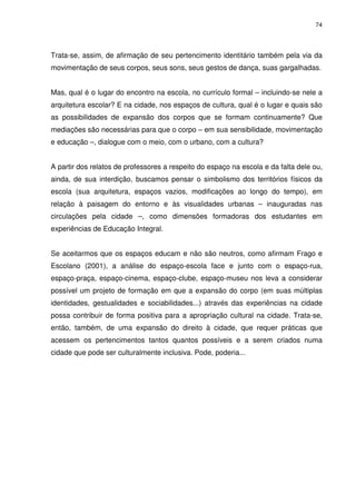 74 
Trata-se, assim, de afirmação de seu pertencimento identitário também pela via da 
movimentação de seus corpos, seus sons, seus gestos de dança, suas gargalhadas. 
Mas, qual é o lugar do encontro na escola, no currículo formal – incluindo-se nele a 
arquitetura escolar? E na cidade, nos espaços de cultura, qual é o lugar e quais são 
as possibilidades de expansão dos corpos que se formam continuamente? Que 
mediações são necessárias para que o corpo – em sua sensibilidade, movimentação 
e educação –, dialogue com o meio, com o urbano, com a cultura? 
A partir dos relatos de professores a respeito do espaço na escola e da falta dele ou, 
ainda, de sua interdição, buscamos pensar o simbolismo dos territórios físicos da 
escola (sua arquitetura, espaços vazios, modificações ao longo do tempo), em 
relação à paisagem do entorno e às visualidades urbanas – inauguradas nas 
circulações pela cidade –, como dimensões formadoras dos estudantes em 
experiências de Educação Integral. 
Se aceitarmos que os espaços educam e não são neutros, como afirmam Frago e 
Escolano (2001), a análise do espaço-escola face e junto com o espaço-rua, 
espaço-praça, espaço-cinema, espaço-clube, espaço-museu nos leva a considerar 
possível um projeto de formação em que a expansão do corpo (em suas múltiplas 
identidades, gestualidades e sociabilidades...) através das experiências na cidade 
possa contribuir de forma positiva para a apropriação cultural na cidade. Trata-se, 
então, também, de uma expansão do direito à cidade, que requer práticas que 
acessem os pertencimentos tantos quantos possíveis e a serem criados numa 
cidade que pode ser culturalmente inclusiva. Pode, poderia... 
 