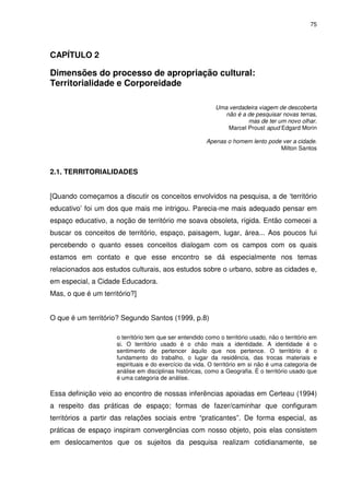 75 
CAPÍTULO 2 
Dimensões do processo de apropriação cultural: 
Territorialidade e Corporeidade 
Uma verdadeira viagem de descoberta 
não é a de pesquisar novas terras, 
mas de ter um novo olhar. 
Marcel Proust apud Edgard Morin 
Apenas o homem lento pode ver a cidade. 
Milton Santos 
2.1. TERRITORIALIDADES 
[Quando começamos a discutir os conceitos envolvidos na pesquisa, a de ‘território 
educativo’ foi um dos que mais me intrigou. Parecia-me mais adequado pensar em 
espaço educativo, a noção de território me soava obsoleta, rígida. Então comecei a 
buscar os conceitos de território, espaço, paisagem, lugar, área... Aos poucos fui 
percebendo o quanto esses conceitos dialogam com os campos com os quais 
estamos em contato e que esse encontro se dá especialmente nos temas 
relacionados aos estudos culturais, aos estudos sobre o urbano, sobre as cidades e, 
em especial, a Cidade Educadora. 
Mas, o que é um território?] 
O que é um território? Segundo Santos (1999, p.8) 
o território tem que ser entendido como o território usado, não o território em 
si. O território usado é o chão mais a identidade. A identidade é o 
sentimento de pertencer àquilo que nos pertence. O território é o 
fundamento do trabalho, o lugar da residência, das trocas materiais e 
espirituais e do exercício da vida. O território em si não é uma categoria de 
análise em disciplinas históricas, como a Geografia. É o território usado que 
é uma categoria de análise. 
Essa definição veio ao encontro de nossas inferências apoiadas em Certeau (1994) 
a respeito das práticas de espaço; formas de fazer/caminhar que configuram 
territórios a partir das relações sociais entre “praticantes”. De forma especial, as 
práticas de espaço inspiram convergências com nosso objeto, pois elas consistem 
em deslocamentos que os sujeitos da pesquisa realizam cotidianamente, se 
 