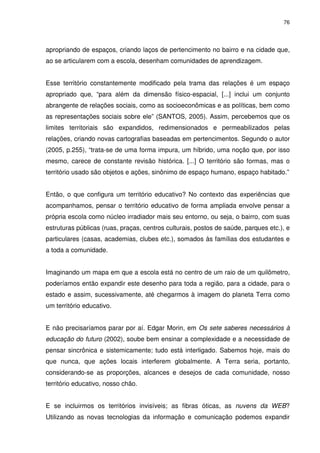 76 
apropriando de espaços, criando laços de pertencimento no bairro e na cidade que, 
ao se articularem com a escola, desenham comunidades de aprendizagem. 
Esse território constantemente modificado pela trama das relações é um espaço 
apropriado que, “para além da dimensão físico-espacial, [...] inclui um conjunto 
abrangente de relações sociais, como as socioeconômicas e as políticas, bem como 
as representações sociais sobre ele” (SANTOS, 2005). Assim, percebemos que os 
limites territoriais são expandidos, redimensionados e permeabilizados pelas 
relações, criando novas cartografias baseadas em pertencimentos. Segundo o autor 
(2005, p.255), “trata-se de uma forma impura, um híbrido, uma noção que, por isso 
mesmo, carece de constante revisão histórica. [...] O território são formas, mas o 
território usado são objetos e ações, sinônimo de espaço humano, espaço habitado.” 
Então, o que configura um território educativo? No contexto das experiências que 
acompanhamos, pensar o território educativo de forma ampliada envolve pensar a 
própria escola como núcleo irradiador mais seu entorno, ou seja, o bairro, com suas 
estruturas públicas (ruas, praças, centros culturais, postos de saúde, parques etc.), e 
particulares (casas, academias, clubes etc.), somados às famílias dos estudantes e 
a toda a comunidade. 
Imaginando um mapa em que a escola está no centro de um raio de um quilômetro, 
poderíamos então expandir este desenho para toda a região, para a cidade, para o 
estado e assim, sucessivamente, até chegarmos à imagem do planeta Terra como 
um território educativo. 
E não precisaríamos parar por aí. Edgar Morin, em Os sete saberes necessários à 
educação do futuro (2002), soube bem ensinar a complexidade e a necessidade de 
pensar sincrônica e sistemicamente; tudo está interligado. Sabemos hoje, mais do 
que nunca, que ações locais interferem globalmente. A Terra seria, portanto, 
considerando-se as proporções, alcances e desejos de cada comunidade, nosso 
território educativo, nosso chão. 
E se incluirmos os territórios invisíveis; as fibras óticas, as nuvens da WEB? 
Utilizando as novas tecnologias da informação e comunicação podemos expandir 
 