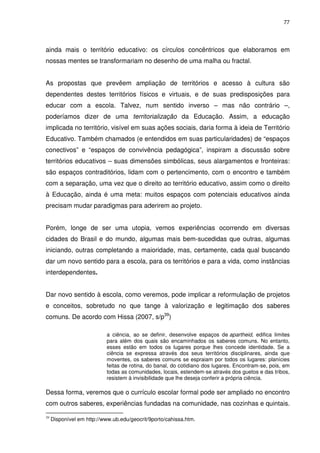 77 
ainda mais o território educativo: os círculos concêntricos que elaboramos em 
nossas mentes se transformariam no desenho de uma malha ou fractal. 
As propostas que prevêem ampliação de territórios e acesso à cultura são 
dependentes destes territórios físicos e virtuais, e de suas predisposições para 
educar com a escola. Talvez, num sentido inverso – mas não contrário –, 
poderíamos dizer de uma territorialização da Educação. Assim, a educação 
implicada no território, visível em suas ações sociais, daria forma à ideia de Território 
Educativo. Também chamados (e entendidos em suas particularidades) de “espaços 
conectivos” e “espaços de convivência pedagógica”, inspiram a discussão sobre 
territórios educativos – suas dimensões simbólicas, seus alargamentos e fronteiras: 
são espaços contraditórios, lidam com o pertencimento, com o encontro e também 
com a separação, uma vez que o direito ao território educativo, assim como o direito 
à Educação, ainda é uma meta: muitos espaços com potenciais educativos ainda 
precisam mudar paradigmas para aderirem ao projeto. 
Porém, longe de ser uma utopia, vemos experiências ocorrendo em diversas 
cidades do Brasil e do mundo, algumas mais bem-sucedidas que outras, algumas 
iniciando, outras completando a maioridade, mas, certamente, cada qual buscando 
dar um novo sentido para a escola, para os territórios e para a vida, como instâncias 
interdependentes. 
Dar novo sentido à escola, como veremos, pode implicar a reformulação de projetos 
e conceitos, sobretudo no que tange à valorização e legitimação dos saberes 
comuns. De acordo com Hissa (2007, s/p39) 
a ciência, ao se definir, desenvolve espaços de apartheid, edifica limites 
para além dos quais são encaminhados os saberes comuns. No entanto, 
esses estão em todos os lugares porque lhes concede identidade. Se a 
ciência se expressa através dos seus territórios disciplinares, ainda que 
moventes, os saberes comuns se espraiam por todos os lugares: planícies 
feitas de rotina, do banal, do cotidiano dos lugares. Encontram-se, pois, em 
todas as comunidades, locais, estendem-se através dos guetos e das tribos, 
resistem à invisibilidade que lhe deseja conferir a própria ciência. 
Dessa forma, veremos que o currículo escolar formal pode ser ampliado no encontro 
com outros saberes, experiências fundadas na comunidade, nas cozinhas e quintais. 
39 Disponível em http://www.ub.edu/geocrit/9porto/cahissa.htm. 
 
