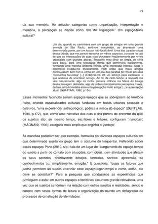79 
da sua memória. Ao articular categorias como organização, interpretação e 
memória, a percepção se dispõe como fato de linguagem.” Um espaço-texto 
cultural? 
Um dia, quando eu caminhava com um grupo de amigos em uma grande 
avenida de São Paulo, senti-me interpelado, ao atravessar uma 
determinada ponte, por um locutor não-localizável. Uma das características 
dessa cidade, que me parece estranha em vários aspectos, consiste no fato 
de que as intersecções de suas ruas procedem freqüentemente por níveis 
separados com grandes alturas. Enquanto meu olhar se dirigia, de cima 
para baixo, para uma circulação densa que caminhava rapidamente, 
formando uma mancha cinzenta infinita, uma impressão intensa, fugaz e 
indefinível invadiu-me bruscamente. Pedi então que meus amigos 
continuassem sem mim e, como em um eco das paradas de Proust em seus 
“momentos fecundos” [...] imobilizei-me em um esforço para esclarecer o 
que acabava de acontecer comigo. Ao fim de certo tempo, a resposta me 
veio naturalmente, algo da minha primeira infância me falava do âmago 
dessa paisagem desolada, algo de ordem principalmente perceptiva. Havia, 
de fato, uma homotetia entre uma percepção muito antiga [...] e a percepção 
atual. (GUATTARI, 1992, p.154) 
Esses momentos fecundos seriam espaços-tempos que se sobrepõem ao território 
físico, criando espacialidades culturais fundadas em textos urbanos pessoais e 
coletivos, “uma experiência ‘antropológica’, poética e mítica do espaço” (CERTEAU, 
1994, p.172), que, como uma narrativa das ruas e dos pontos de encontro da qual 
os sujeitos são, ao mesmo tempo, escritores e leitores, configuram ‘manchas’, 
(MAGNANI, 1998), categoria mais ampla que engloba o ‘pedaço’. 
As manchas poderiam ser, por exemplo, formadas por diversos espaços culturais em 
que determinado sujeito ou grupo tem o costume de frequentar. Refletindo sobre 
esses espaços Porto (2010, s/p.) fala de um lugar de “alargamento do espaço-tempo 
do sujeito a partir do contato com situações, com obras, com atividades que afetam 
os seus sentidos, promovendo desejos, fantasias, sonhos, apreensão de 
conhecimentos ou, simplesmente, emoção.” E questiona: “quais os fatores que 
juntos permitem ao sujeito vivenciar esse espaço-lugar-tempo e como, então, ele 
deve se constituir?” Para a pesquisa que conduzimos as experiências que 
privilegiam o estar em outros espaços e territórios assumem grande relevância, uma 
vez que os sujeitos se formam na relação com outros sujeitos e realidades, sendo o 
contato com novas formas de leitura e organização do mundo um deflagrador de 
processos de construção de identidades. 
 