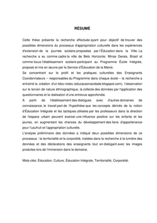 RÉSUMÉ 
Cette thèse présente la recherche effectuée ayant pour objectif de trouver des 
possibles dimensions du processus d'appropriation culturelle dans les expériences 
d'extension de la journée scolaire proposées par l’Éducation dans la Ville. La 
recherche a eu comme cadre la ville de Belo Horizonte, Minas Gerais, Brasil et 
comme locus l’établissement scolaire participant au Programme École Intégrée, 
proposé et mis en oeuvre par le Service d’Éducation de la Mairie. 
Se concentrant sur le profil et les pratiques culturelles des Enseignants 
Coordonnateurs – responsables du Programme dans chaque école – la recherche a 
entraîné la création d'un bloc-notes (educacaonacidade.blogspot.com), l’observation 
sur le terrain de nature éthnographique, la collecte des données par l'application des 
questionnaires et la réalisation d’une entrevue approfondie. 
A partir de l’établissement des dialogues avec d’autres domaines de 
connaissance, le travail part de l'hypothèse que les concepts dérivés de la notion 
d’Éducation Intégrale et les tactiques utilisées par les professeurs dans la direction 
de l'espace urbain peuvent exercer une influence positive sur les enfants et les 
jeunes, en augmentant les chances du développement des liens d'appartenance 
pour l’usufruit et l’appropriation culturelle. 
L'analyse préliminaire des données a indiqué deux possibles dimensions de ce 
processus : la territorialité et la corporéité, traitées dans la recherche à la lumière des 
données et des déclarations des enseignants tout en dialogant avec les images 
produites lors de l’immersion dans le domaine. 
Mots-clés: Éducation, Culture, Éducation Intégrale, Territorialité, Corporéité. 
 