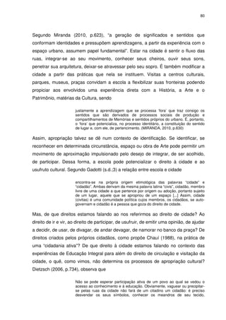 80 
Segundo Miranda (2010, p.623), “a geração de significados e sentidos que 
conformam identidades e pressupõem aprendizagens, a partir da experiência com o 
espaço urbano, assumem papel fundamental”. Estar na cidade é sentir o fluxo das 
ruas, integrar-se ao seu movimento, conhecer seus cheiros, ouvir seus sons, 
penetrar sua arquitetura, deixar-se atravessar pelo seu sopro. É também modificar a 
cidade a partir das práticas que nela se instituem. Visitas a centros culturais, 
parques, museus, praças convidam a escola a flexibilizar suas fronteiras podendo 
propiciar aos envolvidos uma experiência direta com a História, a Arte e o 
Patrimônio, matérias da Cultura, sendo 
justamente a aprendizagem que se processa ‘fora’ que traz consigo os 
sentidos que são derivados de processos sociais de produção e 
compartilhamentos de Memórias e sentidos próprios do urbano. É, portanto, 
o ‘fora’ que potencializa, no processo identitário, a constituição do sentido 
de lugar e, com ele, de pertencimento. (MIRANDA, 2010, p.630) 
Assim, apropriação talvez se dê num contexto de identificação. Se identificar, se 
reconhecer em determinada circunstância, espaço ou obra de Arte pode permitir um 
movimento de aproximação impulsionado pelo desejo de integrar, de ser acolhido, 
de participar. Dessa forma, a escola pode potencializar o direito à cidade e ao 
usufruto cultural. Segundo Gadotti (s.d.;3) a relação entre escola e cidade 
encontra-se na própria origem etimológica das palavras “cidade” e 
“cidadão”. Ambas derivam da mesma palavra latina “civis”, cidadão, membro 
livre de uma cidade a que pertence por origem ou adoção, portanto sujeito 
de um lugar, aquele que se apropriou de um espaço [...] Assim, cidade 
(civitas) é uma comunidade política cujos membros, os cidadãos, se auto-governam 
e cidadão é a pessoa que goza do direito de cidade. 
Mas, de que direitos estamos falando ao nos referirmos ao direito de cidade? Ao 
direito de ir e vir, ao direito de participar, de usufruir, de emitir uma opinião, de ajudar 
a decidir, de usar, de divagar, de andar devagar, de namorar no banco da praça? De 
direitos criados pelos próprios cidadãos, como propõe Chauí (1988), na prática de 
uma “cidadania ativa”? De que direito à cidade estamos falando no contexto das 
experiências de Educação Integral para além do direito de circulação e visitação da 
cidade, o quê, como vimos, não determina os processos de apropriação cultural? 
Dietzsch (2006, p.734), observa que 
Não se pode esperar participação ativa de um povo ao qual se vedou o 
acesso ao conhecimento e à educação. Obviamente, vaguear ou precipitar-se 
pelas ruas da cidade não fará de um citadino um cidadão: é preciso 
desvendar os seus símbolos, conhecer os meandros de seu tecido, 
 