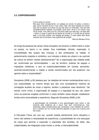 82 
2.2. CORPOREIDADES 
O meu corpo no visível. 
Não quer dizer simplesmente: um pedaço do visível, lá existe o visível e 
aqui (como variante do lá) o meu corpo. Não. Ele está rodeado do visível. 
Isso não se passa num plano do que ele seria um embutido, mas ele está 
verdadeiramente rodeado, circundado. Quer dizer: vê-se, é um visível, mas 
vê-se vendo, meu olhar que lá o encontra sabe que está aqui, do lado dele 
– Assim o corpo é posto de pé diante do mundo e o mundo de pé diante 
dele, e há entre ambos uma relação de abraço. E entre estes dois seres 
verticais não há fronteira, mas superfície de contato. 
Maurice Merleau-Ponty 
Ao longo da pesquisa de campo várias situações nos levaram a refletir sobre o corpo 
na escola, no bairro e na cidade. Sua mobilidade, trânsito, respiração. A 
(in)visibilidade dos corpos das crianças e dos professores na cidade. O 
pertencimento corpóreo e simbólico, sua inclusão e direito ao urbano e ao usufruto 
da cultura se dariam nesses deslocamentos? Se a organização das cidades pode 
ser conformada por territorialidades – uso do território, práticas de espaço e 
migrações cotidianas, o que os corpos/subjetividades em contato, pensando-sentindo- 
transformando a cidade e sendo transformados por ela poderiam nos 
apontar sobre a corporeidade? 
Gonçalves (2008, p.32) destaca que “as relações do homem contemporâneo com a 
sua corporalidade, ao mesmo tempo que são uma conseqüência histórica da 
concepção dualista de corpo e espírito, tendem a perpetuar essa dicotomia.” Na 
escola, como vimos, a organização do espaço e a regulação do seu uso, assim 
como as posturas exigidas conformam o corpo também nessa direção: estabelecer 
limites entre racionalidade e experiência. Segundo Gonçalves (2008, p.34) 
a aprendizagem de conteúdos é uma aprendizagem sem corpo, e não 
somente pela exigência de o aluno ficar sem movimentar-se, mas, 
sobretudo, pelas características dos conteúdos e dos métodos de ensino, 
que o colocam em um mundo diferente daquele no qual vive e pensa com 
seu corpo. 
A Educação Física, por sua vez, quando tratada estritamente como disciplina e 
treino não satisfaz à necessidade de experiência, a possibilidade de uma educação 
do corpo que permita a expansão e expressão dos sentidos, do afeto, das 
subjetividades, de integração corpo-mente, e, ainda, a intersubjetividade. 
 