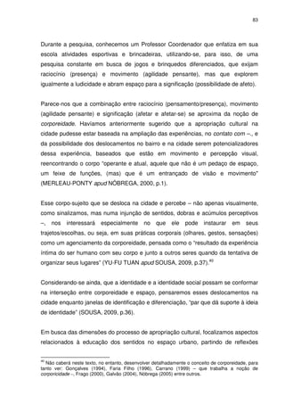 83 
Durante a pesquisa, conhecemos um Professor Coordenador que enfatiza em sua 
escola atividades esportivas e brincadeiras, utilizando-se, para isso, de uma 
pesquisa constante em busca de jogos e brinquedos diferenciados, que exijam 
raciocínio (presença) e movimento (agilidade pensante), mas que explorem 
igualmente a ludicidade e abram espaço para a significação (possibilidade de afeto). 
Parece-nos que a combinação entre raciocínio (pensamento/presença), movimento 
(agilidade pensante) e significação (afetar e afetar-se) se aproxima da noção de 
corporeidade. Havíamos anteriormente sugerido que a apropriação cultural na 
cidade pudesse estar baseada na ampliação das experiências, no contato com –., e 
da possibilidade dos deslocamentos no bairro e na cidade serem potencializadores 
dessa experiência, baseados que estão em movimento e percepção visual, 
reencontrando o corpo “operante e atual, aquele que não é um pedaço de espaço, 
um feixe de funções, (mas) que é um entrançado de visão e movimento" 
(MERLEAU-PONTY apud NÓBREGA, 2000, p.1). 
Esse corpo-sujeito que se desloca na cidade e percebe – não apenas visualmente, 
como sinalizamos, mas numa injunção de sentidos, dobras e acúmulos perceptivos 
–, nos interessará especialmente no que ele pode instaurar em seus 
trajetos/escolhas, ou seja, em suas práticas corporais (olhares, gestos, sensações) 
como um agenciamento da corporeidade, pensada como o “resultado da experiência 
íntima do ser humano com seu corpo e junto a outros seres quando da tentativa de 
organizar seus lugares” (YU-FU TUAN apud SOUSA, 2009, p.37).40 
Considerando-se ainda, que a identidade e a identidade social possam se conformar 
na interseção entre corporeidade e espaço, pensaremos esses deslocamentos na 
cidade enquanto janelas de identificação e diferenciação, “par que dá suporte à ideia 
de identidade” (SOUSA, 2009, p.36). 
Em busca das dimensões do processo de apropriação cultural, focalizamos aspectos 
relacionados à educação dos sentidos no espaço urbano, partindo de reflexões 
40 Não caberá neste texto, no entanto, desenvolver detalhadamente o conceito de corporeidade, para 
tanto ver: Gonçalves (1994), Faria Filho (1996), Carrano (1999) – que trabalha a noção de 
corporicidade –, Frago (2000), Galvão (2004), Nóbrega (2005) entre outros. 
 