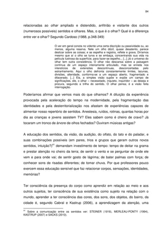 84 
relacionadas ao olhar ampliado e distendido, anfitrião e visitante dos outros 
(numerosos possíveis) sentidos e olhares. Mas, o que é o olhar? Qual é a diferença 
entre ver e olhar? Segundo Cardoso (1988, p.348-349) 
O ver em geral conota no vidente uma certa discrição ou passividade ou, ao 
menos, alguma reserva. Nele um olho dócil, quase desatento, parece 
deslizar sobre as coisas; e as espelha e registra, reflete e grava. Diríamos 
mesmo que aí o olho se turva e se embaça, concentrando sua vida na 
película lustrosa da superfície, para fazer-se espelho... [...] Já o universo do 
olhar tem outra consistência. O olhar não descansa sobre a paisagem 
contínua de um espaço inteiramente articulado, mas se enreda nos 
interstícios de extensões descontínuas, desconcertadas pelo 
estranhamento. Aqui o olho defronta constantemente limites, lacunas, 
divisões, alteridade, conforma-se a um espaço aberto, fragmentado e 
dilacerado. [...] Ela, a simples visão supõe e expõe um campo de 
significações, ele, o olhar – necessitado, inquieto, inquiridor – as deseja e 
procura, seguindo a trilha do sentido. O olhar pensa; é a visão feita 
interrogação. 
Poderíamos afirmar que vemos mais do que olhamos? A diluição da experiência 
provocada pela aceleração do tempo na modernidade, pela fragmentação das 
identidades e pela desterritorialização nos afastam de experiências capazes de 
alimentar nosso repertório de sentidos. Anestesia, ruídos, rotinas, quantas horas por 
dia as crianças e jovens assistem TV? Eles sabem como é cheiro de cravo? Já 
tocaram um tronco de árvore de olhos fechados? Ouviram músicas antigas? 
A educação dos sentidos, da visão, da audição, do olfato, do tato e do paladar, e 
suas combinações possíveis (em pares, trios e grupos que geram outros novos 
sentidos, intuição?)41 demandam investimento de tempo: tempo de deitar na grama 
e prestar atenção no cheiro da terra; de sentir o vento e se perguntar de onde ele 
vem e para onde vai; de sentir gosto de lágrima; de bater palmas com força; de 
conhecer sons de risadas diferentes; de tomar chuva. Por que professores pouco 
exercem essa educação sensível que faz relacionar corpos, sensações, identidades, 
memórias? 
Ter consciência da presença do corpo como aprendiz em relação ao meio e aos 
outros sujeitos, ter consciência de sua existência como sujeito na relação com o 
mundo, aprender a ter consciência das cores, dos sons, dos objetos, do bairro, da 
cidade é, segundo Cabral e Kastrup (2006), a aprendizagem da atenção, uma 
41 Sobre a comunicação entre os sentidos ver: STEINER (1916), MERLEAU-PONTY (1994), 
KASTRUP (2007) e SACKS (2010). 
 