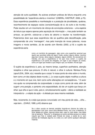 85 
atenção de outra qualidade. As autoras analisam práticas de leitura enquanto uma 
possibilidade de “experiência atenta e inventiva” (CABRAL; KASTRUP, 2006, p.70). 
Essa experiência possibilita a manifestação e a produção de pluralidades, quebras, 
reconhecimento de espaços vazios (conscientização de si, do outro e do mundo). 
Pode resultar em um movimento de reforço de convicções anteriores – uma espécie 
de leitura que espera apenas pela aquisição de informação –, mas pode também se 
arriscar, se permitir, colocar-se a beira do abismo e resultar na transformação. 
Poderíamos dizer que essa experiência não se qualifica pela decodificação, pela 
compreensão de uma “mensagem”, mas pela invenção de novas palavras, novas 
imagens e novos sentidos. Já de acordo com Bondía (2002, p.19) o sujeito da 
experiência seria 
como um território de passagem, algo como uma superfície sensível que 
aquilo que acontece afeta de algum modo, produz alguns afetos, inscreve 
algumas marcas, deixa alguns vestígios, alguns efeitos. Se escutamos em 
francês, em que a experiência é “ce que nous arrive”, o sujeito da 
experiência é um ponto de chegada, um lugar a que chegam as coisas, 
como um lugar que recebe o que chega e que, ao receber, lhe dá lugar. 
O sujeito da experiência é, pois, ao mesmo tempo, superfície acolhedora, atenção 
receptiva e olhar que procura. O olho é natural, o olhar é cultural. Merleau-Ponty 
(apud LEAL, 2004, s/p.) ressalta que o corpo “é nosso ponto de vista sobre o mundo, 
bem como um dos objetos deste mundo, [...] o corpo sujeito objeto modifica a cultura 
e o momento em que vive, bem como sofre alterações em conseqüência...” O autor 
nos ajuda na compreensão da corporeidade: o corpo como ponto de vista, além de 
sugerir uma posição, e portanto uma espacialidade, diz de um sujeito que lança um 
olhar; que olha e que é visto, pois é, simultaneamente sujeito – altera a realidade ao 
interpretá-la –, e objeto da ação – é afetado por essa mesma realidade. 
Mas, novamente, é a visão que povoa o enunciado: em meu ponto de vista..., olhe..., 
veja bem... (CHAUÍ, 1988, p.40) observa que 
Se o olhar usurpa os demais sentidos fazendo-se cânone de todas as 
percepções é por que, como dizia Merleau-Ponty, ver é ter à distância. O 
olhar apalpa as coisas, repousa sobre elas, viaja no meio delas, mas delas 
não se apropria. “Resume” e ultrapassa os outros sentidos porque os realiza 
naquilo que lhes é vedado pela finitude do corpo, a saída de si, sem 
precisar de mediação alguma; e a volta a si, sem sofrer qualquer alteração 
material. 
 
