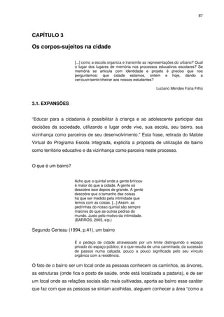 87 
CAPÍTULO 3 
Os corpos-sujeitos na cidade 
[...] como a escola organiza e transmite as representações do urbano? Qual 
o lugar dos lugares de memória nos processos educativos escolares? Se 
memória se articula com identidade e projeto é preciso que nos 
perguntemos: que cidade estamos, ontem e hoje, dando a 
ver/ouvir/sentir/cheirar aos nossos estudantes? 
Luciano Mendes Faria Filho 
3.1. EXPANSÕES 
“Educar para a cidadania é possibilitar à criança e ao adolescente participar das 
decisões da sociedade, utilizando o lugar onde vive, sua escola, seu bairro, sua 
vizinhança como parceiros de seu desenvolvimento.” Esta frase, retirada do Malote 
Virtual do Programa Escola Integrada, explicita a proposta de utilização do bairro 
como território educativo e da vizinhança como parceira neste processo. 
O que é um bairro? 
Acho que o quintal onde a gente brincou 
é maior do que a cidade. A gente só 
descobre isso depois de grande. A gente 
descobre que o tamanho das coisas 
há que ser medido pela intimidade que 
temos com as coisas. [...] Assim, as 
pedrinhas do nosso quintal são sempre 
maiores do que as outras pedras do 
mundo. Justo pelo motivo da intimidade. 
(BARROS, 2003, s/p.) 
Segundo Certeau (1994, p.41), um bairro 
É o pedaço de cidade atravessado por um limite distinguindo o espaço 
privado do espaço público; é o que resulta de uma caminhada, da sucessão 
de passos numa calçada, pouco a pouco significada pelo seu vínculo 
orgânico com a residência. 
O fato de o bairro ser um local onde as pessoas conhecem os caminhos, as árvores, 
as estruturas (onde fica o posto de saúde, onde está localizada a padaria), e de ser 
um local onde as relações sociais são mais cultivadas, aporta ao bairro esse caráter 
que faz com que as pessoas se sintam acolhidas, aleguem conhecer a área “como a 
 