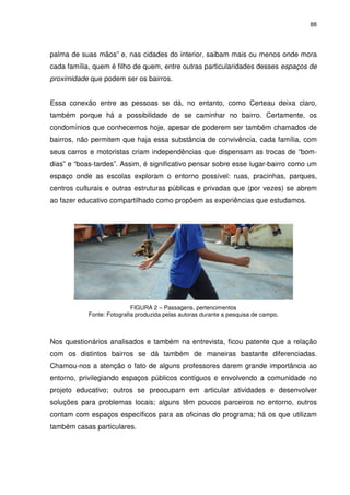 88 
palma de suas mãos” e, nas cidades do interior, saibam mais ou menos onde mora 
cada família, quem é filho de quem, entre outras particularidades desses espaços de 
proximidade que podem ser os bairros. 
Essa conexão entre as pessoas se dá, no entanto, como Certeau deixa claro, 
também porque há a possibilidade de se caminhar no bairro. Certamente, os 
condomínios que conhecemos hoje, apesar de poderem ser também chamados de 
bairros, não permitem que haja essa substância de convivência, cada família, com 
seus carros e motoristas criam independências que dispensam as trocas de “bom-dias” 
e “boas-tardes”. Assim, é significativo pensar sobre esse lugar-bairro como um 
espaço onde as escolas exploram o entorno possível: ruas, pracinhas, parques, 
centros culturais e outras estruturas públicas e privadas que (por vezes) se abrem 
ao fazer educativo compartilhado como propõem as experiências que estudamos. 
FIGURA 2 – Passagens, pertencimentos 
Fonte: Fotografia produzida pelas autoras durante a pesquisa de campo. 
Nos questionários analisados e também na entrevista, ficou patente que a relação 
com os distintos bairros se dá também de maneiras bastante diferenciadas. 
Chamou-nos a atenção o fato de alguns professores darem grande importância ao 
entorno, privilegiando espaços públicos contíguos e envolvendo a comunidade no 
projeto educativo; outros se preocupam em articular atividades e desenvolver 
soluções para problemas locais; alguns têm poucos parceiros no entorno, outros 
contam com espaços específicos para as oficinas do programa; há os que utilizam 
também casas particulares. 
 
